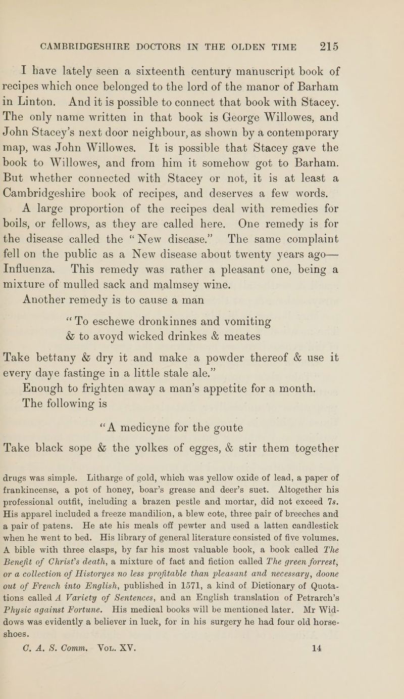 I have lately seen a sixteenth century manuscript book of recipes which once belonged to the lord of the manor of Barham in Linton. And it is possible to connect that book with Stacey. The only name written in that book is George Willowes, and John Stacey’s next door neighbour, as shown by a contemporary map, was John Willowes. It is possible that Stacey gave the book to Willowes, and from him it somehow got to Barham. But whether connected with Stacey or not, it is at least a Cambridgeshire book of recipes, and deserves a few words. A large proportion of the recipes deal with remedies for boils, or fellows, as they are called here. One remedy is for the disease called the “New disease.” The same complaint fell on the public as a New disease about twenty years ago— Influenza. This remedy was rather a pleasant one, being a mixture of mulled sack and malmsey wine. Another remedy is to cause a man “To eschewe dronkinnes and vomiting &amp; to avoyd wicked drinkes &amp; meates Take bettany &amp; dry it and make a powder thereof &amp; use it every daye fastinge in a little stale ale.” Enough to frighten away a man’s appetite for a month. The following is “A medicyne for the goute Take black sope &amp; the yolkes of egges, &amp; stir them together drugs was simple. Litharge of gold, which was yellow oxide of lead, a paper of frankincense, a pot of honey, boar’s grease and deer’s suet. Altogether his professional outfit, including a brazen pestle and mortar, did not exceed 7s. His apparel included a freeze mandilion, a blew cote, three pair of breeches and a pair of patens. He ate his meals off pewter and used a latten candlestick when he went to bed. His library of general literature consisted of five volumes. A bible with three clasps, by far his most valuable book, a book called The Benefit of Christ’s death, a mixture of fact and fiction called The green forrest, or a collection of Historyes no less profitable than pleasant and necessary, doone out of French into English, published in 1571, a kind of Dictionary of Quota- tions called A Variety of Sentences, and an English translation of Petrarch’s Physic against Fortune. His medical books will be mentioned later. Mr Wid- dows was evidently a believer in luck, for in his surgery he had four old horse- shoes. CGC. A. S. Comm. Vou. XV. 14