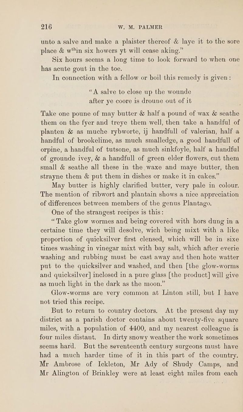 unto a salve and make a plaister thereof &amp; laye it to the sore place &amp; w'in six howers yt will cease aking.” Six hours seems a long time to look forward to when one has acute gout in the toe. In connection with a fellow or boil this remedy is given: “A salve to close up the wounde after ye coore 1s droune out of it Take one poune of may butter &amp; half a pound of wax &amp; seathe them on the fyer and treye them well, then take a handful of planten &amp; as muche rybworte, 1) handfull of valerian, half a handful of brookelime, as much smalledge, a good handfull of orpine, a handful of tutsone, as much sinkfoyle, half a handful of grounde ivey, &amp; a handfull of green elder flowers, cut them small &amp; seathe all these in the waxe and maye butter, then strayne them &amp; put them in dishes or make it in cakes.” May butter is highly clarified butter, very pale in colour. The mention of ribwort and plantain shows a nice appreciation of differences between members of the genus Plantago. One of the strangest recipes is this: “Take glow wormes and being covered with hors dung in a certaine time they will desolve, wich being mixt with a like proportion of quicksilver first clensed, which will be in sixe times washing in vinegar mixt with bay salt, which after everie washing and rubbing must be cast away and then hote watter put to the quicksilver and washed, and then [the glow-worms and quicksilver] inclosed in a pure glass [the product] will give as much light in the dark as the moon.” Glow-worms are very common at Linton still, but I have not tried this recipe. But to return to country doctors. At the present day my district as a parish doctor contains about twenty-five square miles, with a population of 4400, and my nearest colleague is four miles distant. In dirty snowy weather the work sometimes seems hard. But the seventeenth century surgeons must have had a much harder time of it in this part of the country. Mr Ambrose of Ickleton, Mr Ady of Shudy Camps, and Mr Alington of Brinkley were at least eight miles from each