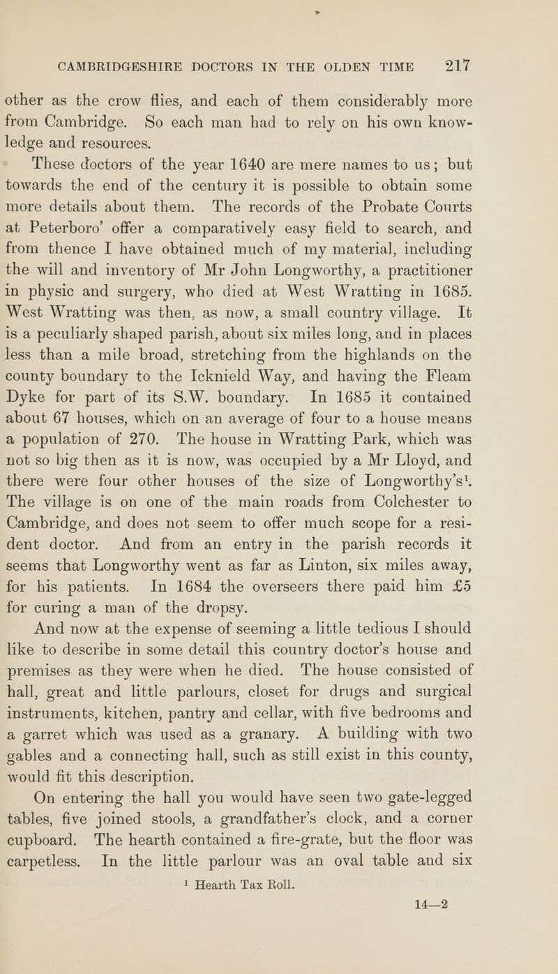 other as the crow flies, and each of them considerably more from Cambridge. So each man had to rely on his own know- ledge and resources. These doctors of the year 1640 are mere names to us; but towards the end of the century it is possible to obtain some more details about them. The records of the Probate Courts at Peterboro’ offer a comparatively easy field to search, and from thence I have obtained much of my material, including the will and inventory of Mr John Longworthy, a practitioner in physic and surgery, who died at West Wratting in 1685. West Wratting was then, as now, a small country village. It is a peculiarly shaped parish, about six miles long, and in places less than a mile broad, stretching from the highlands on the county boundary to the Icknield Way, and having the Fleam Dyke for part of its S.W. boundary. In 1685 it contained about 67 houses, which on an average of four to a house means a population of 270. The house in Wratting Park, which was. not so big then as it is now, was occupied by a Mr Lloyd, and there were four other houses of the size of Longworthy’s’. The village is on one of the main roads from Colchester to Cambridge, and does not seem to offer much scope for a resi- dent doctor. And from an entry in the parish records it seems that Longworthy went as far as Linton, six miles away, for his patients. In 1684 the overseers there paid him £5 for curing a man of the dropsy. And now at the expense of seeming a little tedious I should like to describe in some detail this country doctor's house and premises as they were when he died. The house consisted of hall, great and little parlours, closet for drugs and surgical instruments, kitchen, pantry and cellar, with five bedrooms and a garret which was used as a granary. A building with two gables and a connecting hall, such as still exist in this county, would fit this description. On entering the hall you would have seen two gate-legged tables, five joined stools, a grandfather’s clock, and a corner cupboard. The hearth contained a fire-grate, but the floor was earpetless. In the little parlour was an oval table and six 1 Hearth Tax Roll. 14—2