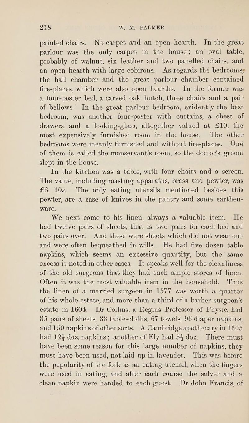 painted chairs. No carpet and an open hearth. In the great parlour was the only carpet in the house; an oval table, probably of walnut, six leather and two panelled chairs, and an open hearth with large cobirons. As regards the bedroomsy the hall chamber and the great parlour chamber contained fire-places, which were also open hearths. In the former was a four-poster bed, a carved oak hutch, three chairs and a pair of bellows. In the great parlour bedroom, evidently the best bedroom, was another four-poster with curtains, a chest of drawers and a looking-glass, altogether valued at £10, the most expensively furnished room in the house. The other bedrooms were meanly furnished and without fire-places. One of them is called the manservant’s room, so the doctor’s groom slept in the house. In the kitchen was a table, with four chairs and a screen. The value, including roasting apparatus, brass and pewter, was £6. 10s. The only eating utensils mentioned besides this pewter, are a case of knives in the pantry and some earthen- ware. We next come to his linen, always a valuable item. He had twelve pairs of sheets, that is, two pairs for each bed and two pairs over. And these were sheets which did not wear out and were often bequeathed in wills. He had five dozen table napkins, which seems an excessive quantity, but the same excess is noted in other cases. It speaks well for the cleanliness of the old surgeons that they had such ample stores of linen. Often it was the most valuable item in the household. Thus the linen of a married surgeon in 1577 was worth a quarter of his whole estate, and more than a third of a barber-surgeon’s estate in 1604. Dr Collins, a Regius Professor of Physic, had 35 pairs of sheets, 33 table-cloths, 67 towels, 96 diaper napkins, and 150 napkins of other sorts. A Cambridge apothecary in 1605 had 124 doz. napkins; another of Ely had 54 doz. There must have been some reason for this large number of napkins, they must have been used, not laid up in lavender. This was before the popularity of the fork as an eating utensil, when the fingers were used in eating, and after each course the salver and a clean napkin were handed to each guest. Dr John Francis, of