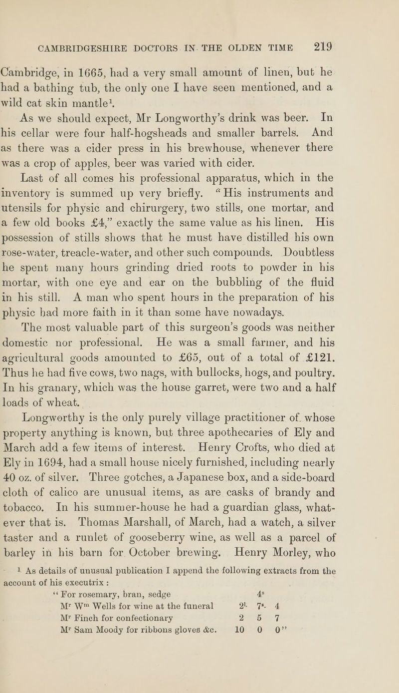 Cambridge, in 1665, had a very small amount of linen, but he had a bathing tub, the only one I have seen mentioned, and a wild cat skin mantle’. As we should expect, Mr Longworthy’s drink was beer. In his cellar were four half-hogsheads and smaller barrels. And as there was a cider press in his brewhouse, whenever there was a crop of apples, beer was varied with cider. Last of all comes his professional apparatus, which in the inventory is summed up very briefly. “His instruments and utensils for physic and chirurgery, two stills, one mortar, and a few old books £4,” exactly the same value as his linen. His possession of stills shows that he must have distilled his own rose-water, treacle-water, and other such compounds. Doubtless he spent many hours grinding dried roots to powder in his mortar, with one eye and ear on the bubbling of the fluid in his still. A man who spent hours in the preparation of his physic had more faith in it than some have nowadays. The most valuable part of this surgeon’s goods was neither domestic nor professional. He was a small farmer, and his agricultural goods amounted to £65, out of a total of £121. Thus he had five cows, two nags, with bullocks, hogs, and poultry. In his granary, which was the house garret, were two and a half loads of wheat. Longwoerthy is the only purely village practitioner of. whose property anything is known, but three apothecaries of Ely and March add a few items of interest. Henry Crofts, who died at Ely in 1694, had a small house nicely furnished, including nearly 40 oz. of silver. Three gotches, a Japanese box, and a side-board cloth of calico are unusual items, as are casks of brandy and tobacco. In his summer-house he had a guardian glass, what- ever that is. Thomas Marshall, of March, had a watch, a silver taster and a runlet of gooseberry wine, as well as a parcel of barley in his barn for October brewing. Henry Morley, who 1 As details of unusual publication I append the following extracts from the account of his executrix : ‘¢ For rosemary, bran, sedge 4s Mt W™ Wells for wine at the funeral Qe 4 Mr Finch for confectionary 7 nS ee M* Sam Moody for ribbons gloves &c. kOe OQ”