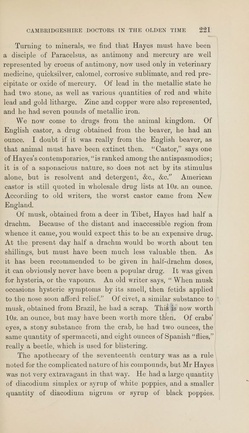 Turning to minerals, we find that Hayes must have been a disciple of Paracelsus, as antimony and mercury are well represented by crocus of antimony, now used only in veterinary medicine, quicksilver, calomel, corrosive sublimate, and red pre- cipitate or oxide of mercury. Of lead in the metallic state he had two stone, as well as various quantities of red and white lead and gold litharge. Zine and copper were also represented, and he had seven pounds of metallic iron. | We now come to drugs from the animal kingdom. Of English castor, a drug obtained from the beaver, he had an ounce. I doubt if it was really from the English beaver, as that animal must have been extinct then. “Castor,” says one of Hayes’s contemporaries, “is ranked among the antispasmodics; it is of a saponacious nature, so does not act by its stimulus alone, but is resolvent and detergent, &amp;., &amp;c.” American castor is still quoted in wholesale drug lists at 10s. an ounce. According to old writers, the worst castor came from New England. Of musk, obtained from a deer in Tibet, Hayes had half a drachm. Because of the distant and inaccessible region from whence it came, you would expect this to be an expensive drug, At the present day half a drachm would be worth about ten shillings, but must have been much less valuable then. As it has been recommended to be given in half-drachm doses, it can obviously never have been a popular drug. It was given for hysteria, or the vapours. An old writer says, “ When musk occasions hysteric symptoms by its smell, then fetids applied to the nose soon afford relief.” Of civet, a similar substance to musk, obtained from Brazil, he had a scrap. Thié is now worth 10s. an ounce, but may have been worth more then. Of crabs’ eyes, a stony substance from the crab, he had two ounces, the same quantity of spermaceti, and eight ounces of Spanish “flies,” really a beetle, which is used for blistering. The apothecary of the seventeenth century was as a rule noted for the complicated nature of his compounds, but Mr Hayes’ was not very extravagant in that way. He hada large quantity of diacodium simplex or syrup of white poppies, and a smaller _ quantity of diacodium nigrum or syrup of black poppies.