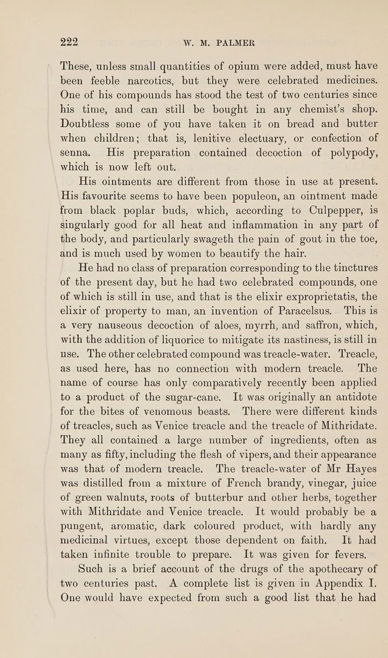 These, unless small quantities of opium were added, must have been feeble narcotics, but they were celebrated medicines. One of his compounds has stood the test of two centuries since his time, and can still be bought in any chemist’s shop. Doubtless some of you have taken it on bread and butter when children; that is, lenitive electuary, or confection of senna. His preparation contained decoction of polypody, which is now left out. | His ointments are different from those in use at present. His favourite seems to have been populeon, an ointment made from black poplar buds, which, according to Culpepper, is singularly good for all heat and inflammation in any part of the body, and particularly swageth the pain of gout in the toe, and is much used by women to beautify the hair. He had no class of preparation corresponding to the tinctures of the present day, but he had two celebrated compounds, one of which is still in use, and that is the elixir exproprietatis, the elixir of property to man, an invention of Paracelsus. This is a very nauseous decoction of aloes, myrrh, and saffron, which, with the addition of liquorice to mitigate its nastiness, is still in use. The other celebrated compound was treacle-water. Treacle, as used here, has no connection with modern treacle. The name of course has only comparatively recently been applied to a product of the sugar-cane. It was originally an antidote for the bites of venomous beasts. There were different kinds of treacles, such as Venice treacle and the treacle of Mithridate. They all contained a large number of ingredients, often as many as fifty, including the flesh of vipers, and their appearance was that of modern treacle. The treacle-water of Mr Hayes was distilled from a mixture of French brandy, vinegar, juice of green walnuts, roots of butterbur and other herbs, together with Mithridate and Venice treacle. It would probably be a pungent, aromatic, dark coloured product, with hardly any medicinal virtues, except those dependent on faith. It had taken infinite trouble to prepare. It was given for fevers. Such is a brief account of the drugs of the apothecary of two centuries past. A complete list is given in Appendix I. One would have expected from such a good lst that he had