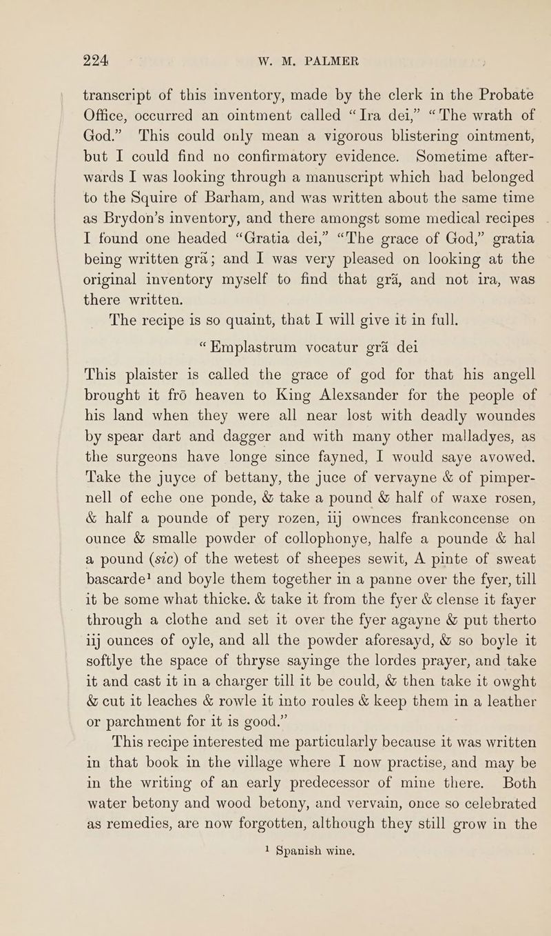transcript of this inventory, made by the clerk in the Probate Office, occurred an ointment called “Ira dei,” “The wrath of God.” This could only mean a vigorous blistering ointment, but I could find no confirmatory evidence. Sometime after- wards I was looking through a manuscript which had belonged to the Squire of Barham, and was written about the same time as Brydon’s inventory, and there amongst some medical recipes . I found one headed “Gratia dei,” “The grace of God,” gratia being written gra; and I was very pleased on looking at the original inventory myself to find that gra, and not ira, was there written. The recipe is so quaint, that I will give it in full. “Kmplastrum vocatur gra dei This plaister is called the grace of god for that his angell brought it fro heaven to King Alexsander for the people of his land when they were all near lost with deadly woundes by spear dart and dagger and with many other malladyes, as the surgeons have longe since fayned, I would saye avowed. Take the juyce of bettany, the juce of vervayne &amp; of pimper- nell of eche one ponde, &amp; take a pound &amp; half of waxe rosen, &amp; half a pounde of pery rozen, 11) ownces frankconcense on ounce &amp; smalle powder of collophonye, halfe a pounde &amp; hal a pound (sic) of the wetest of sheepes sewit, A pinte of sweat bascarde! and boyle them together in a panne over the fyer, till it be some what thicke. &amp; take it from the fyer &amp; clense it fayer through a clothe and set it over the fyer agayne &amp; put therto iij ounces of oyle, and all the powder aforesayd, &amp; so boyle it softlye the space of thryse sayinge the lordes prayer, and take it and cast it in a charger till it be could, &amp; then take it owght &amp; cut it leaches &amp; rowle it into roules &amp; keep them in a leather or parchment for it is good.” This recipe interested me particularly because it was written in that book in the village where I now practise, and may be in the writing of an early predecessor of mine there. Both water betony and wood betony, and vervain, once so celebrated as remedies, are now forgotten, although they still grow in the 1 Spanish wine.
