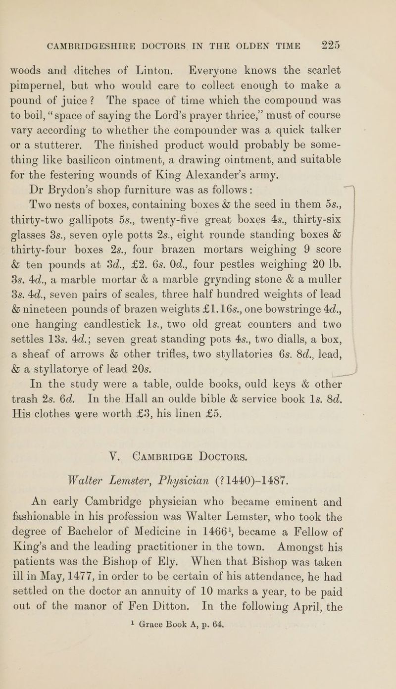 woods and ditches of Linton. Everyone knows the scarlet pimpernel, but who would care to collect enough to make a pound of juice? The space of time which the compound was to boil, “space of saying the Lord’s prayer thrice,’ must of course vary according to whether the compounder was a quick talker or astutterer. The finished product would probably be some- thing like basilicon ointment, a drawing ointment, and suitable for the festering wounds of King Alexander’s army. Dr Brydon’s shop furniture was as follows: Two nests of boxes, containing boxes & the seed in them 5s., thirty-two gallipots 5s., twenty-five great boxes 4s., thirty-six glasses 3s., seven oyle potts 2s. eight rounde standing boxes & thirty-four boxes 2s., four brazen mortars weighing 9 score & ten pounds at 3d., £2. 6s. Od. four pestles weighing 20 lb. 3s. 4d., a marble mortar & a marble grynding stone & a muller 3s. 4d., seven pairs of scales, three half hundred weights of lead & nineteen pounds of brazen weights £1.16s., one bowstringe 4d., one hanging candlestick 1s., two old great counters and two settles 13s. 4d.; seven great standing pots 4s., two dialls, a box, a sheaf of arrows & other trifles, two styllatories 6s. 8d., lead, & a styllatorye of lead 20s. = In the study were a table, oulde books, ould keys & other trash 2s. 6d. In the Hall an oulde bible & service book 1s. 8d. His clothes were worth £3, his linen £5. V. CAMBRIDGE DOCTORS. Walter Lemster, Physician (?1440)-1487. An early Cambridge physician who became eminent and fashionable in his profession was Walter Lemster, who took the degree of Bachelor of Medicine in 14661, became a Fellow of King’s and the leading practitioner in the town. Amongst his patients was the Bishop of Ely. When that Bishop was taken ill in May, 1477, in order to be certain of his attendance, he had settled on the doctor an annuity of 10 marks a year, to be paid out of the manor of Fen Ditton. In the following April, the
