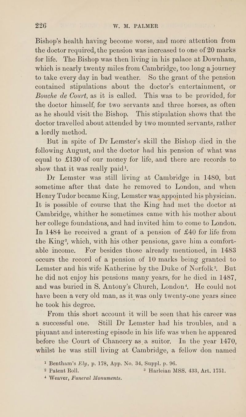 Bishop’s health having become worse, and more attention from the doctor required, the pension was increased to one of 20 marks for life. The Bishop was then living in his palace at Downham, which is nearly twenty miles from Cambridge, too long a journey to take every day in bad weather. So the grant of the pension contained stipulations about the doctor’s entertainment, or Bouche de Court, as it is called. This was to be provided, for the doctor himself, for two servants and three horses, as often as he should visit: the Bishop. This stipulation shows that the doctor travelled about attended by two mounted servants, rather a lordly method. But in spite of Dr Lemster’s skill che Bishop died in the following August, and the doctor had his pension of what was equal to £130 of our money for life,.and there are records to show that it was really paid?. Dr Lemster was still living at Cambridge in 1480, bat sometime after that date he removed to London, and when Henry Tudor became King, Lemster was appointed his physician. It is possible of course that the King had met the doctor at Cambridge, whither he sometimes came with his mother about her college foundations, and had invited him to come to London. In 1484 he received a grant of a pension of £40 for life from the King?, which, with his other pensions, gave him a comfort- able income. For besides those already mentioned, in 1483 occurs the record of a pension of 10 marks being granted to Lemster and his wife Katherine by the Duke of Norfolk*®, But he did not enjoy his pensions many years,-for he died in 1487, and was buried in 8. Antony’s Church, London‘, He could not have been a very old man, as it was only twenty-one years since he took his degree. From this short account it will be seen that his career was a successful one. Still Dr Lemster had his troubles, and a piquant and interesting episode in his life was when he appeared before the Court of Chancery as.a suitor. In the year 1470, whilst he was still living at Cambridge, a fellow don named 1 Bentham’s Hly, p. 178, App. No. 34, Suppl. p. 96. 2 Patent Roll. 3 Harleian MSS. 4338, Art. 1751. + Weaver, Funeral Monuments.
