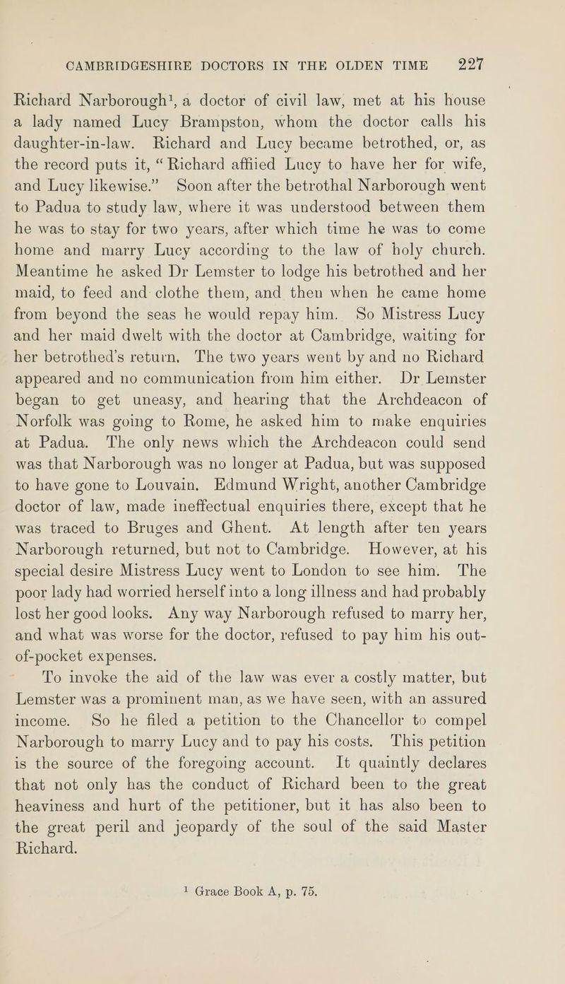 Richard Narborough!, a doctor of civil law, met at his house a lady named Lucy Brampston, whom the doctor calls his daughter-in-law. Richard and Lucy became betrothed, or, as the record puts it, “ Richard affiied Lucy to have her for wife, and Lucy likewise.” Soon after the betrothal Narborough went to Padua to study law, where it was understood between them he was to stay for two years, after which time he was to come home and marry Lucy according to the law of holy church. Meantime he asked Dr Lemster to lodge his betrothed and her maid, to feed and- clothe them, and then when he came home from beyond the seas he would repay him. So Mistress Lucy and her maid dwelt with the doctor at Cambridge, waiting for her betrothed’s return, The two years went by and no Richard appeared and no communication from him either. Dr Lemster began to get uneasy, and hearing that the Archdeacon of Norfolk was going to Rome, he asked him to make enquiries at Padua. The only news which the Archdeacon could send was that Narborough was no longer at Padua, but was supposed to have gone to Louvain, Edmund Wright, another Cambridge doctor of law, made ineffectual enquiries there, except that he was traced to Bruges and Ghent. At length after ten years Narborough returned, but not to Cambridge. However, at his special desire Mistress Lucy went to London to see him. The poor lady had worried herself into a long illness and had probably lost her good looks. Any way Narborough refused to marry her, and what was worse for the doctor, refused to pay him his out- of-pocket expenses. To invoke the aid of the law was ever a costly matter, but Lemster was a prominent man, as we have seen, with an assured income. So he filed a petition to the Chancellor to compel Narborough to marry Lucy and to pay his costs. ‘This petition is the source of the foregoing account. It quaintly declares that not only has the conduct of Richard been to the great heaviness and hurt of the petitioner, but it has also been to the great peril and jeopardy of the soul of the said Master Richard.