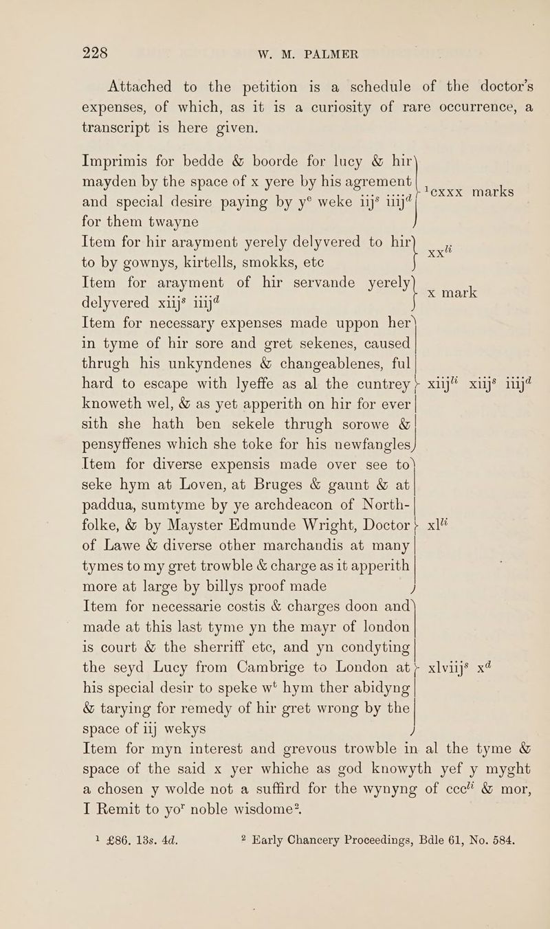 Attached to the petition is a schedule of the doctor's expenses, of which, as it 1s a curiosity of rare occurrence, a transcript is here given. Imprimis for bedde & boorde for lucy & | mayden by the space of Ones by his eeremene deere ee for them twayne to by gownys, kirtells, smokks, ete Item for amen of hir servande yerely delyvered xij* inj@ Item for necessary expenses made uppon her in tyme of hir sore and gret sekenes, caused thrugh his unkyndenes & changeablenes, ful | hard to escape with lyeffe as al the cuntrey > xiij” xiij® iiij@ knoweth wel, & as yet apperith on hir for ever | sith she hath ben sekele thrugh sorowe &| pensyffenes which she toke for his nontaneleg) Item for diverse expensis made over see to) seke hym at Loven, at Bruges & gaunt & at paddua, sumtyme by ye archdeacon of North-| folke, & by Mayster Edmunde Wright, Doctor } xl of Lawe & diverse other marchandis at many | tymes to my gret trowble & charge as 1t apperith x mark Item for hir arayment yerely delyvered to ee a \ more at large by billys proof made ) Item for necessarie costis & charges doon and) made at this last tyme yn the mayr of london is court & the sherriff etc, and yn condyting the seyd Lucy from Cambrige to London at; xlviij® x4 his special desir to speke w* hym ther abidyng | & tarying for remedy of hir gret wrong by the| space of 11) wekys ) Item for myn interest and grevous trowble in al the tyme & space of the said x yer whiche as god knowyth yef y myght a chosen y wolde not a suffird for the wynyng of ccc” wo mor, I Remit to yo noble wisdome* 1 £86. 13s. 4d. 2 Early Chancery Proceedings, Bdle 61, No. 584.