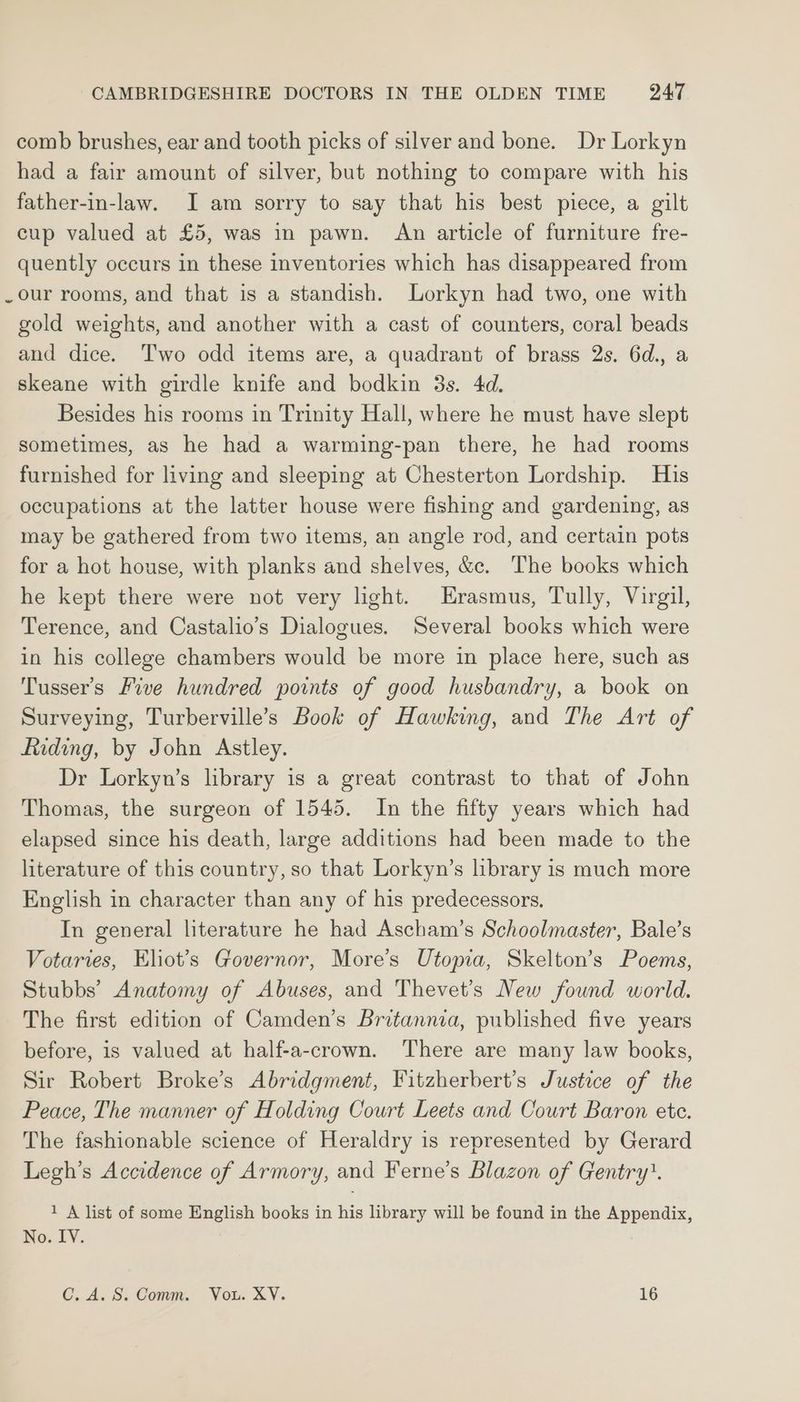comb brushes, ear and tooth picks of silver and bone. Dr Lorkyn had a fair amount of silver, but nothing to compare with his father-in-law. I am sorry to say that his best piece, a gilt cup valued at £5, was in pawn. An article of furniture fre- quently occurs in these inventories which has disappeared from _our rooms, and that is a standish. Lorkyn had two, one with gold weights, and another with a cast of counters, coral beads and dice. Two odd items are, a quadrant of brass 2s. 6d., a skeane with girdle knife and bodkin 3s. 4d. Besides his rooms in Trinity Hall, where he must have slept sometimes, as he had a warming-pan there, he had rooms furnished for living and sleeping at Chesterton Lordship. His occupations at the latter house were fishing and gardening, as may be gathered from two items, an angle rod, and certain pots for a hot house, with planks and shelves, &amp;c. The books which he kept there were not very light. Erasmus, Tully, Virgil, Terence, and Castalio’s Dialogues. Several books which were in his college chambers would be more in place here, such as Tusser’s Five hundred points of good husbandry, a book on Surveying, Turberville’s Book of Hawking, and The Art of Riding, by John Astley. Dr Lorkyn’s library is a great contrast to that of John Thomas, the surgeon of 1545. In the fifty years which had elapsed since his death, large additions had been made to the literature of this country, so that Lorkyn’s library is much more English in character than any of his predecessors. In general literature he had Ascham’s Schoolmaster, Bale’s Votaries, Eliot’s Governor, More’s Utopia, Skelton’s Poems, Stubbs’ Anatomy of Abuses, and Thevet’s New found world. The first edition of Camden’s Britannia, published five years before, is valued at half-a-crown. There are many law books, Sir Robert Broke’s Abridgment, Fitzherbert’s Justice of the Peace, The manner of Holding Court Leets and Court Baron ete. The fashionable science of Heraldry is represented by Gerard Legh’s Accidence of Armory, and Ferne’s Blazon of Gentry’. 1 A list of some English books in his library will be found in the Appendix, No. IY. C.A.S. Comm. Vou. XY. 16