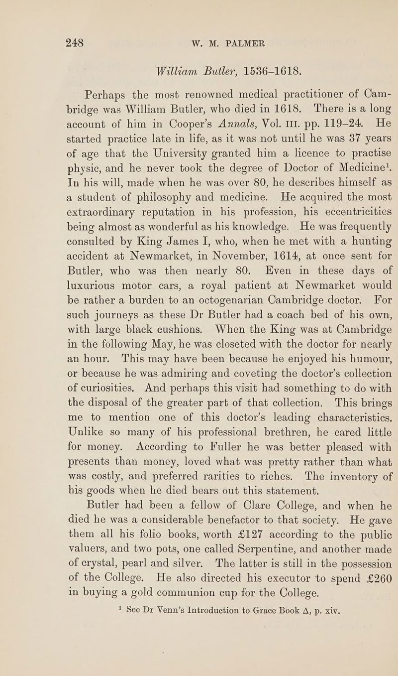 William Butler, 1536-1618. Perhaps the most renowned medical practitioner of Cam- bridge was William Butler, who died in 1618. There is a long account of him in Cooper’s Annals, Vol. 111. pp. 119-24. He started practice late in life, as it was not until he was 37 years of age that the University granted him a licence to practise physic, and he never took the degree of Doctor of Medicine’. Tn his will, made when he was over 80, he describes himself as a student of philosophy and medicine. He acquired the most extraordinary reputation in his profession, his eccentricities being almost as wonderful as his knowledge. He was frequently consulted by King James I, who, when he met with a hunting accident at Newmarket, in November, 1614, at once sent for Butler, who was then nearly 80. Even in these days of luxurious motor cars, a royal patient at Newmarket would be rather a burden to an octogenarian Cambridge doctor. For such journeys as these Dr Butler had a coach bed of his own, with large black cushions. When the King was at Cambridge in the following May, he was closeted with the doctor for nearly an hour. This may have been because he enjoyed his humour, or because he was admiring and coveting the doctor’s collection of curiosities. And perhaps this visit had something to do with the disposal of the greater part of that collection. This brings me to mention one of this doctor’s leading characteristics, Unlike so many of his professional brethren, he cared little for money. According to Fuller he was better pleased with presents than money, loved what was pretty rather than what was costly, and preferred rarities to riches. The inventory of his goods when he died bears out this statement. Butler had been a fellow of Clare College, and when he died he was a considerable benefactor to that society. He gave them all his folio books, worth £127 according to the public valuers, and two pots, one called Serpentine, and another made of crystal, pearl and silver. The latter is still in the possession of the College. He also directed his executor to spend £260 in buying a gold communion cup for the College. 1 See Dr Venn’s Introduction to Grace Book A, p. xiv.