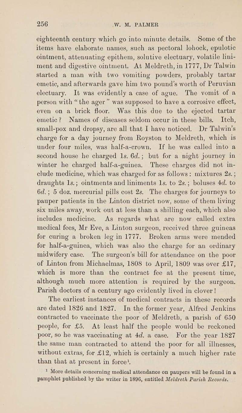 eighteenth century which go into minute details. Some of the items have elaborate names, such as pectoral lohock, epulotic ointment, attenuating epithem, solutive electuary, volatile lini- ment and digestive ointment. At Meldreth, in 1777, Dr Talwin started a man with two vomiting powders, probably tartar emetic, and afterwards gave him two pound’s worth of Peruvian electuary. It was evidently a case of ague. The vomit of a person with “the ager” was supposed to have a corrosive effect, even on a brick floor. Was this due to the ejected tartar emetic? Names of diseases seldom occur in these bills. Itch, small-pox and dropsy, are all that I have noticed. Dr Talwin’s charge for a day journey from Royston to Meldreth, which is under four miles, was half-a-crown. If he was called into a second house he charged Is. 6d.; but for a night journey in winter he charged half-a-guinea. These charges did not in- clude medicine, which was charged for as follows: mixtures 2s. ; draughts 1s.; ointments and liniments Is. to 2s.; boluses 4d. to 6d.; 5 doz. mercurial pills cost 2s. The charges for journeys to pauper patients in the Linton district now, some of them living six miles away, work out at less than a shilling each, which also includes medicine. As regards what are now called extra medical fees, Mr Eve, a Linton surgeon, received three guineas for curing a broken leg in 1777. Broken arms were mended for half-a-guinea, which was also the charge for an ordinary midwifery case. The surgeon’s bill for attendance on the poor of Linton from Michaelmas, 1808 to April, 1809 was over £17, which is more than the contract fee at the present time, although much more attention is required by the surgeon. Parish doctors of a century ago evidently lived in clover! The earliest instances of medical contracts in these records are dated 1826 and 1827. In the former year, Alfred Jenkins contracted to vaccinate the poor of Meldreth, a parish of 650 people, for £5. At least half the people would be reckoned poor, so he was vaccinating at 4d. a case. For the year 1827 the same man contracted to attend the poor for all illnesses, without extras, for £12, which is certainly a much higher rate than that at present in force’. ' More details concerning medical attendance on paupers will be found in a pamphlet published by the writer in 1896, entitled Meldreth Parish Records.