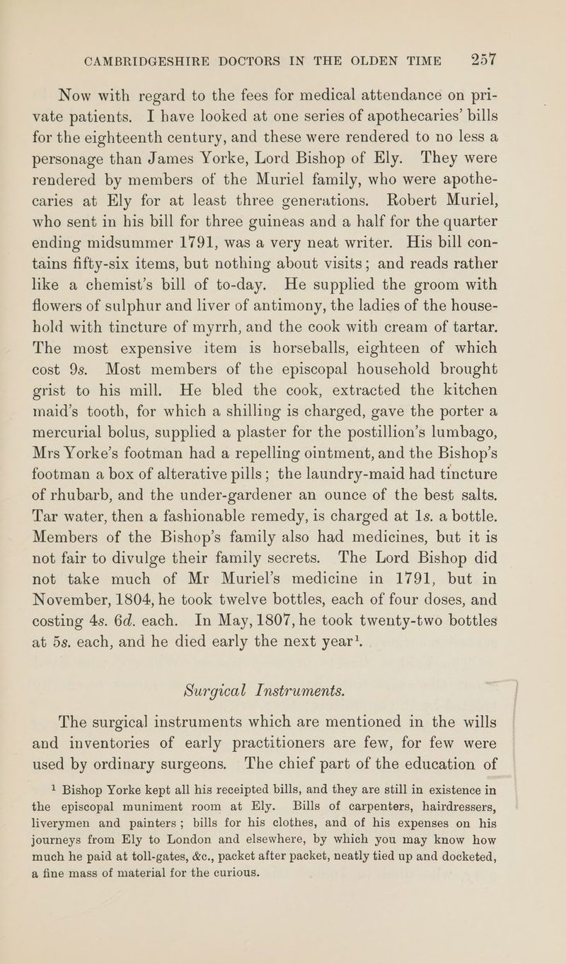 Now with regard to the fees for medical attendance on pri- vate patients. I have looked at one series of apothecaries’ bills for the eighteenth century, and these were rendered to no less a personage than James Yorke, Lord Bishop of Ely. They were rendered by members of the Muriel family, who were apothe- caries at Ely for at least three generations. Robert Muriel, who sent in his bill for three guineas and a half for the quarter ending midsummer 1791, was a very neat writer. His bill con- tains fifty-six items, but nothing about visits; and reads rather like a chemist’s bill of to-day. He supplied the groom with flowers of sulphur and liver of antimony, the ladies of the house- hold with tincture of myrrh, and the cook with cream of tartar. The most expensive item is horseballs, eighteen of which cost 9s. Most members of the episcopal household brought grist to his mill. He bled the cook, extracted the kitchen maid’s tooth, for which a shilling is charged, gave the porter a mercurial bolus, supplied a plaster for the postillion’s lumbago, Mrs Yorke’s footman had a repelling ointment, and the Bishop’s footman a box of alterative pills; the laundry-maid had tincture of rhubarb, and the under-gardener an ounce of the best salts. Tar water, then a fashionable remedy, is charged at 1s. a bottle. Members of the Bishop’s family also had medicines, but it is not fair to divulge their family secrets. The Lord Bishop did not take much of Mr Muriel’s medicine in 1791, but in November, 1804, he took twelve bottles, each of four doses, and costing 4s. 6d. each. In May, 1807, he took twenty-two bottles at 5s. each, and he died early the next year’. Surgical Instruments. The surgical instruments which are mentioned in the wills and inventories of early practitioners are few, for few were used by ordinary surgeons. The chief part of the education of 1 Bishop Yorke kept all his receipted bills, and they are still in existence in the episcopal muniment room at Ely. Bills of carpenters, hairdressers, liverymen and painters; bills for his clothes, and of his expenses on his journeys from Ely to London and elsewhere, by which you may know how much he paid at toll-gates, &amp;c., packet after packet, neatly tied up and docketed, a fine mass of material for the curious.