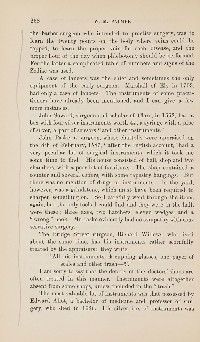 the barber-surgeon who intended to practise surgery, was to learn the twenty points on the body where veins could be tapped, to learn the proper vein for each disease, and the proper hour of the day when phlebotomy should be performed. For the latter a complicated table of numbers and signs of the Zodiac was used. A case of lancets was the chief and sometimes the only equipment of the early surgeon. Marshall of Ely in 1703, had only a case of lancets. The instruments of some practi- tioners have already been mentioned, and I can give a few more instances. John Soward, surgeon and scholar of Clare, in 1552, had a box with four silver instruments worth 4s., a syringe with a pipe of silver, a pair of scissors ‘‘and other instruments.” John Paske, a surgeon, whose chattells were appraised on the 8th of February, 1587, “after the Inglish account,” had a very peculiar lot of surgical instruments, which it took me some time to find. His house consisted of hall, shop and two chambers, with a poor lot of furniture. The shop contained a counter and several coffers, with some tapestry hangings. But there was no mention of drugs or instruments. In the yard, however, was a grindstone, which must have been required to sharpen something on. So I carefully went through the items again, but the only tools I could find, and they were in the hall, were these: three axes, two hatchets, eleven wedges, and a “wrong” hook. Mr Paske evidently had no sympathy with con- servative surgery. The Bridge Street surgeon, Richard Willows, who lived about the same time, has his instruments rather scornfully treated by the appraisers; they write “All bis instruments, 4 cupping glasses, one payer of scales and other trash—5*.” I am sorry to say that the details of the doctors’ shops are often treated in this manner. Instruments were altogether absent from some shops, unless included in the “ trash.” The most valuable lot of instruments was that possessed by Edward Allot, a bachelor of medicine and professor of sur- gery, who died in 1636. His silver box of instruments was