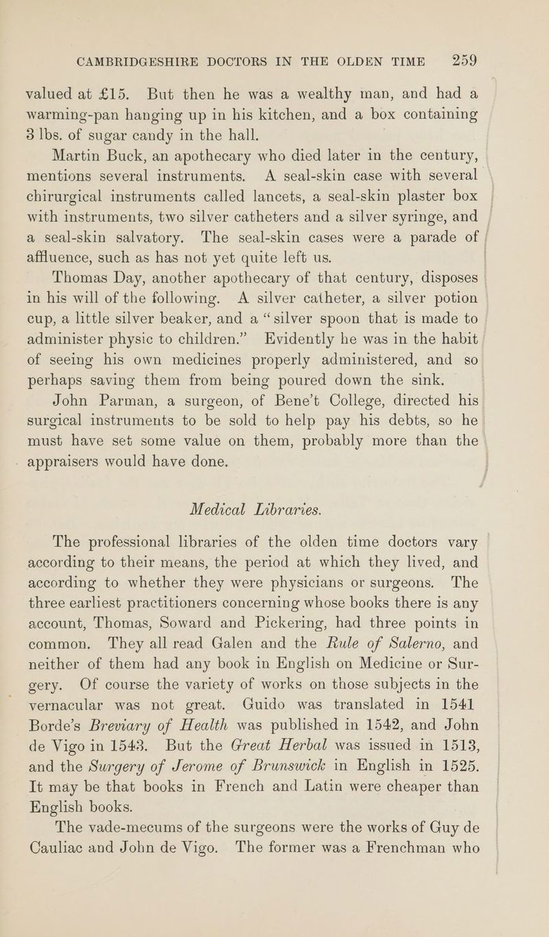 valued at £15. But then he was a wealthy man, and had a warming-pan hanging up in his kitchen, and a box containing 3 lbs. of sugar candy in the hall. | Martin Buck, an apothecary who died later in the century, mentions several instruments. A seal-skin case with several chirurgical instruments called lancets, a seal-skin plaster box with instruments, two silver catheters and a silver syringe, and a seal-skin salvatory. The seal-skin cases were a parade of | affluence, such as has not yet quite left us. | Thomas Day, another apothecary of that century, disposes in his will of the following. A silver catheter, a silver potion | cup, a little silver beaker, and a “silver spoon that is made to administer physic to children.” Evidently he was in the habit of seeing his own medicines properly administered, and so perhaps saving them from being poured down the sink. | John Parman, a surgeon, of Bene’t College, directed his surgical instruments to be sold to help pay his debts, so he must have set some value on them, probably more than the - appraisers would have done. Medical Inbraries. The professional libraries of the olden time doctors vary according to their means, the period at which they lived, and according to whether they were physicians or surgeons. The three earliest practitioners concerning whose books there is any account, Thomas, Soward and Pickering, had three points in common, They all read Galen and the Rule of Salerno, and neither of them had any book in English on Medicine or Sur- gery. Of course the variety of works on those subjects in the vernacular was not great. Guido was translated in 1541 Borde’s Breviary of Health was published in 1542, and John de Vigo in 1543. But the Great Herbal was issued in 1513, and the Surgery of Jerome of brunswick in English in 1525. It may be that books in French and Latin were cheaper than English books. The vade-mecums of the surgeons were the works of Guy de Cauliac and John de Vigo. The former was a Frenchman who