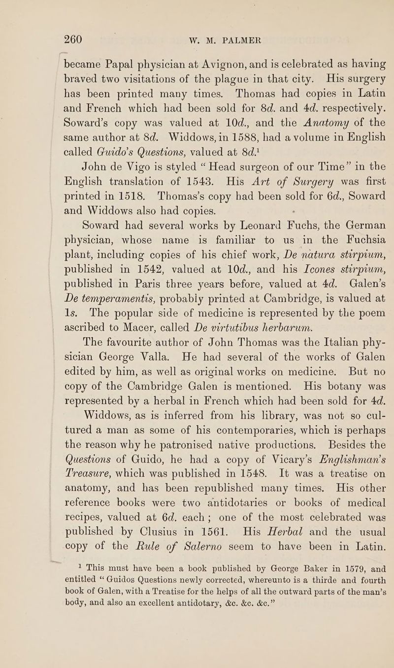 became Papal physician at Avignon, and is celebrated as having braved two visitations of the plague in that city. Huis surgery has been printed many times. Thomas had copies in Latin and French which had been sold for 8d. and 4d. respectively. Soward’s copy was valued at 10d., and the Anatomy of the same author at 8d. Widdows, in 1588, had a volume in English called Gucdo’s Questions, valued at 8d.! John de Vigo is styled “ Head surgeon of our Time” in the English translation of 1543. His Art of Surgery was first printed in 1518. Thomas’s copy had been sold for 6d., Soward and Widdows also had copies. Soward had several works by Leonard ete the German physician, whose name is familiar to us in the Fuchsia plant, including copies of his chief work, De natura stirpium, published in 1542, valued at 10d., and his Icones sturpiwm, published in Paris three years before, valued at 4d. Galen’s De temperamentis, probably printed at Cambridge, is valued at ls. The popular side of medicine is represented by the poem ascribed to Macer, called De virtutibus herbarum. The favourite author of John Thomas was the Italian phy- sician George Valla. He had several of the works of Galen edited by him, as well as original works on medicine. But no copy of the Cambridge Galen is mentioned. His botany was represented by a herbal in French which had been sold for 4d. Widdows, as is inferred from his library, was not so cul- tured a man as some of his contemporaries, which is perhaps the reason why he patronised native productions. Besides the Questions of Guido, he had a copy of Vicary’s Hnglishman’s Treasure, which was published in 1548. It was a treatise on anatomy, and has been republished many times. His other reference books were two antidotaries or books of medical recipes, valued at 6d. each; one of the most celebrated was published by Clusius in 1561. His Herbal and the usual copy of the Rule of Salerno seem to have been in Latin. 1 This must have been a book published by George Baker in 1579, and entitled “ Guidos Questions newly corrected, whereunto is a thirde and fourth book of Galen, with a Treatise for the helps of all the outward parts of the man’s body, and also an excellent antidotary, &c. &c. &c.”