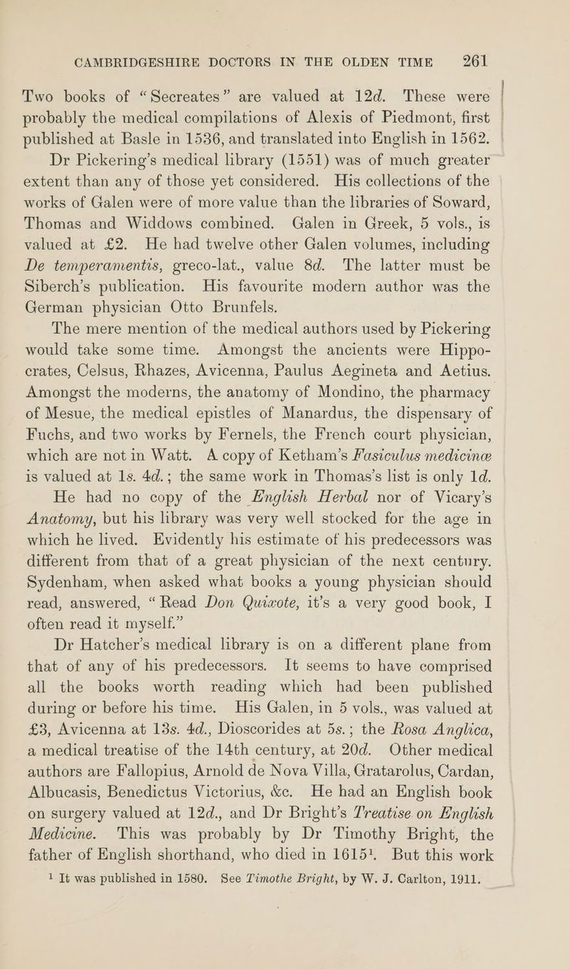 Two books of “Secreates” are valued at 12d. These were probably the medical compilations of Alexis of Piedmont, first Dr Pickering’s medical library (1551) was of much greater extent than any of those yet considered. His collections of the works of Galen were of more value than the libraries of Soward, Thomas and Widdows combined. Galen in Greek, 5 vols., is valued at £2. He had twelve other Galen volumes, including De temperamentis, greco-lat., value 8d. The latter must be Siberch’s publication. His favourite modern author was the German physician Otto Brunfels. The mere mention of the medical authors used by Pickering would take some time. Amongst the ancients were Hippo- crates, Celsus, Rhazes, Avicenna, Paulus Aegineta and Aetius. Amongst the moderns, the anatomy of Mondino, the pharmacy of Mesue, the medical epistles of Manardus, the dispensary of Fuchs, and two works by Fernels, the French court physician, which are not in Watt. A copy of Ketham’s Fasiculus medicine is valued at 1s. 4d.; the same work in Thomas’s list is only 1d. He had no copy of the English Herbal nor of Vicary’s Anatomy, but his brary was very well stocked for the age in which he lived. Evidently his estimate of his predecessors was different from that of a great physician of the next century. Sydenham, when asked what books a young physician should read, answered, “Read Don Quixote, it’s a very good book, I often read it myself.” Dr Hatcher’s medical library is on a different plane from that of any of his predecessors. It seems to have comprised all the books worth reading which had been published during or before his time. His Galen, in 5 vols., was valued at £3, Avicenna at 13s. 4d., Dioscorides at 5s.; the Rosa Anglica, a medical treatise of the 14th century, at 20d. Other medical authors are Fallopius, Arnold de Nova Villa, Gratarolus, Cardan, Albucasis, Benedictus Victorius, &. He had an English book on surgery valued at 12d., and Dr Bright’s Treatise on English Medicine. This was probably by Dr Timothy Bright, the father of English shorthand, who died in 1615+. But this work 1 It was published in 1580. See Timothe Bright, by W. J. Carlton, 1911.