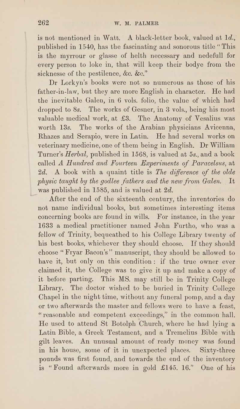 is not mentioned in Watt. A black-letter book, valued at 1d., published in 1540, has the fascinating and sonorous title “This is the myrrour or glasse of helth necessary and nedefull for every person to loke in, that will keep their bodye from the sicknesse of the pestilence, &. &ec.” Dr Lorkyn’s books were not so numerous as those of his father-in-law, but they are more English in character. He had the inevitable Galen, in 6 vols. folio, the value of which had dropped to 8s. The works of Gesner, in 3 vols., being his most valuable medical work, at £3. The Anatomy of Vesalius was worth 13s. The works of the Arabian physicians Avicenna, Rhazes and Serapio, were in Latin. He had several works on veterinary medicine, one of them being in English. Dr William Turner’s Herbal, published in 1568, is valued at 5s., and a book called A Hundred and Fourteen Experiments of Paracelsus, at 2d. A book with a quaint title is The difference of the olde physic taught by the godlee fathers and the new from Galen. It was published in 1585, and is valued at 2d. After the end of the sixteenth century, the inventories do not name individual books, but sometimes interesting items concerning books are found in wills. For instance, in the year 1633 a medical practitioner named John Furtho, who was a fellow of Trinity, bequeathed to his College Library twenty of his best books, whichever they should choose. If they should choose “ Fryar Bacon’s” manuscript, they should be allowed to have it, but only on this condition: if the true owner ever claimed it, the College was to give it up and make a copy of it before parting. This MS. may still be in Trinity College Library. The doctor wished to be buried in Trinity College Chapel in the night time, without any funeral pomp, and a day or two afterwards the master and fellows were to have a feast, “reasonable and competent exceedings,” in the common hall. He used to attend St Botolph Church, where he had lying a Latin Bible, a Greek Testament, and a Tremelius Bible with gilt leaves. An unusual amount of ready money was found in his house, some of it in unexpected places. Sixty-three pounds was first found, and towards the end of the inventory is “Found afterwards more in gold £145, 16.” One of his