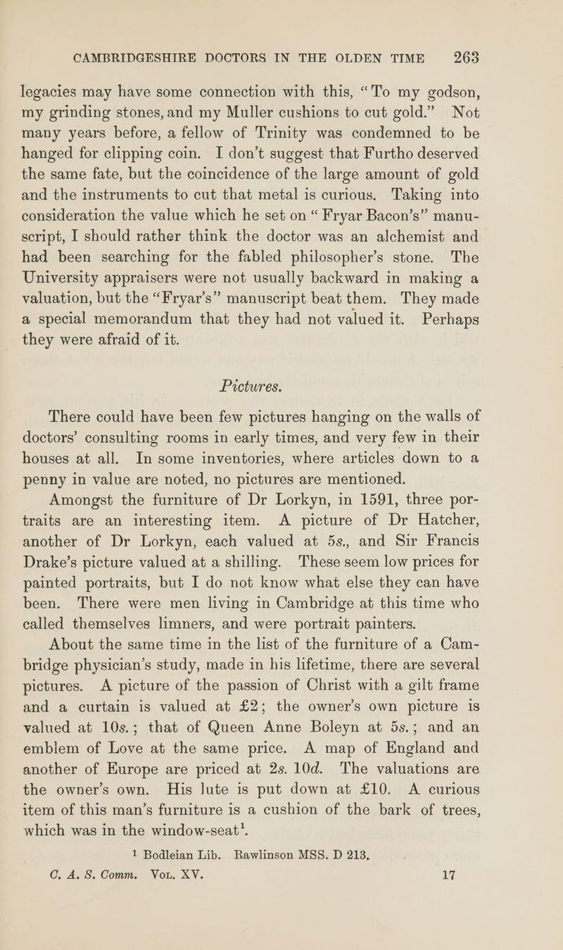 legacies may have some connection with this, “To my godson, my grinding stones, and my Muller cushions to cut gold.” Not many years before, a fellow of Trinity was condemned to be hanged for clipping coin. I don’t suggest that Furtho deserved the same fate, but the coincidence of the large amount of gold and the instruments to cut that metal is curious. Taking into consideration the value which he set on “ Fryar Bacon’s” manu- script, I should rather think the doctor was an alchemist and had been searching for the fabled philosopher’s stone. The University appraisers were not usually backward in making a valuation, but the “Fryar’s” manuscript beat them. They made a special memorandum that they had not valued it. Perhaps they were afraid of it. Pictures. There could have been few pictures hanging on the walls of doctors’ consulting rooms in early times, and very few in their houses at all. In some inventories, where articles down to a penny in value are noted, no pictures are mentioned. Amongst the furniture of Dr Lorkyn, in 1591, three por- traits are an interesting item. A picture of Dr Hatcher, another of Dr Lorkyn, each valued at 5s., and Sir Francis Drake’s picture valued at a shilling. These seem low prices for painted portraits, but I do not know what else they can have been. There were men living in Cambridge at this time who called themselves limners, and were portrait painters. About the same time in the list of the furniture of a Cam- bridge physician’s study, made in his lifetime, there are several pictures. A picture of the passion of Christ with a gilt frame and a curtain is valued at £2; the owner’s own picture is valued at 10s.; that of Queen Anne Boleyn at 5s.; and an emblem of Love at the same price. A map of England and another of Europe are priced at 2s. 10d. The valuations are the owner’s own. His lute is put down at £10. A curious item of this man’s furniture is a cushion of the bark of trees, which was in the window-seat’. 1 Bodleian Lib. Rawlinson MSS. D 213. C. A. S. Comm. Vou, XV. 17