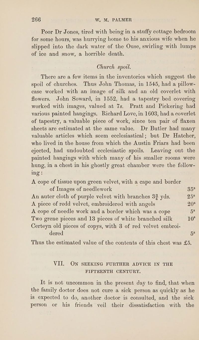 Poor Dr Jones, tired with being in a stuffy cottage bedroom for some hours, was hurrying home to his anxious wife when he slipped into the dark water of the Ouse, swirling with lumps of ice and snow, a horrible death. Church spoil. There are a few items in the inventories which suggest the spoil of churches. Thus John Thomas, in 1545, had a pillow- case worked with an image of silk and an old coverlet with flowers. John Soward, in 1552, had a tapestry bed covering worked with images, valued at 7s. Pratt and Pickering had various painted hangings. Richard Love, in 1603, had a coverlet of tapestry, a valuable piece of work, since ten pair of flaxen sheets are estimated at the same value. Dr Butler had many valuable articles which seem ecclesiastical; but Dr Hatcher, who lived in the house from which the Austin Friars had been ejected, had undoubted ecclesiastic spoils. Leaving out the painted hangings with which many of his smaller rooms were hung, in a chest in his ghostly great chamber were the follow- ing: A cope of tissue upon green velvet, with a cape and border of Images of needlework 35§ An auter cloth of purple velvet with branches 3% yds. 258 A piece of redd velvet, embroidered with angels 205 A cope of needle work and a border which was a cope 5® Two grene pieces and 13 pieces of white branched silk 10° Certeyn old pieces of copys, with 3 of red velvet embroi- dered 5§ Thus the estimated value of the contents of this chest was £5. VII. ON SEEKING FURTHER ADVICE IN THE FIFTEENTH CENTURY. It is not uncommon in the present day to find, that when the family doctor does not cure a sick person as quickly as he is expected to do, another doctor is consulted, and the sick person or his friends veil their dissatisfaction with the