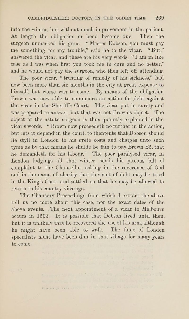 into the winter, but without much improvement in the patient. At length the obligation or bond became due. Then the surgeon unmasked his guns. “ Master Dobson, you must pay me something for my trouble,” said he to the vicar. “ But,” answered the vicar, and these are his very words, “I am in like case as I was when first you took me in cure and no better,” and he would not pay the surgeon, who then left off attending. The poor vicar, “trusting of remedy of his sickness,” had now been more than six months in the city at great expense to himself, but worse was to come. By means of the obligation Brown was now able to commence an action for debt against the vicar in the Sheriff’s Court. The vicar put in surety and was prepared to answer, but that was not Brown’s object. The object of the astute surgeon is thus quaintly explained in the vicar’s words. “ Brown now proceedeth no further in the action, but lets it depend’in the court, to thentente that Dobson should lie styll in London to his grete costs and charges unto such tyme as by that means he shulde be fain to pay Brown £5, that he demandeth for his labour.” The poor paralysed vicar, in London lodgings all that winter, sends his piteous bill of complaint to the Chancellor, asking in the reverence of God and in the name of charity that this suit of debt may be tried in the King’s Court and settled, so that he may be allowed to return to his country vicarage. The Chancery Proceedings from which I extract the above tell us no more about this case, nor the exact dates of the above events. .The next appointment of a vicar to Melbourn occurs in 1503. It is possible that Dobson lived until then, but it is unlikely that he recovered the use of his arm, although he might have been able to walk. The fame of London specialists must have been dim in that village for many years to come.