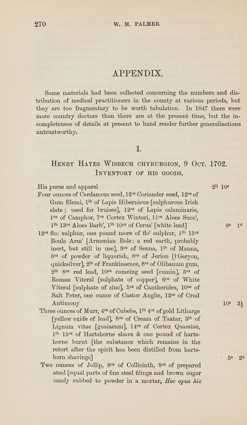 APPENDIX. Some materials had been collected concerning the numbers and dis- tribution of medical practitioners in the county at various periods, but they are too fragmentary to be worth tabulation. In 1847 there were more country doctors than there are at the present time, but the in- completeness of details at present to hand render further generalisations untrustworthy. I. HENRY HAYES WISBECH CHYRURGION, 9 Oct. 1702. INVENTORY OF HIS GOODS. His purse and apparel 2A Four ounces of Cardamom seed, 12° Coriander seed, 12% of Gum Elemi, 1!» of Lapis Hibernicus [sulphurous Irish slate; used for bruises], 12% of Lapis calaminaris, 1% of Camphor, 7° Cortex Winteri, 11% Aloes Succ’, 1!» 13° Aloes Barb’, 1!» 10% of Cerus’ [white lead] So 12% flo: sulphur, one pound more of flo’ sulphur, 1! 15° Boule Arm’ [Armenian Bole: a red earth, probably inert, but still in use], 9% of Senna, 1! of Manna, 8% of powder of liquorish, 8% of Jerion [?Geryon, quicksilver], 2!> of Frankinsence, 8% of Olibanum gum, gib 802 red lead, 10% comeing seed [cumin], 5% of Roman Viteral [sulphate of copper], 6° of White Viteral [sulphate of zinc], 5°% of Cantherides, 10% of Salt Peter, one ounce of Castor Anglie, 12% of Crud Antimony 108 33 Three ounces of Murr, 4% of Cubebs, 1!> 4% of gold Litharge {yellow oxide of lead], 8% of Cream of Taatar, 3! of Lignum vitae [guaiacum], 14% of Cortex Quassiae, 14» 15% of Hartshorne shave &amp; one pound of harts- horne burnt [the substance which remains in the retort after the spirit has been distilled from harts- horn shavings] ' 5s gd Two ounces of Jollip, 8% of Collicinth, 8% of prepared steel [equal parts of fine steel filings and brown sugar candy rubbed to powder in a mortar, Hoc opus hic