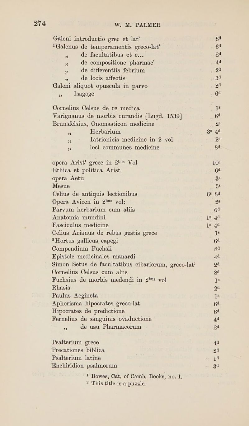 Galeni introductio grec et lat’ 'Galenus de temperamentis greco-lat’ - de facultatibus et c... “3 de compositione pharmac’ - de differentiis febrium + de locis affectis Galeni aliquot opuscula in parvo » Isagoge Cornelius Celsus de re medica Varignanus de morbis curandis [Lugd. 1539] Brunsfelsius, Onomasticon medicine - Herbarium Iatrionicis medicine in 2 vol loci communes medicine bb) >) opera Arist’ grece in 2>us Vol Ethica et politica Arist opera Aetii Mesue Celius de antiquis lectionibus Opera Avicen in 2's vol: Parvum herbarium cum aliis Anatomia mundini Fasciculus medicine Celius Arianus de rebus gestis grece ?Hortus gallicus capegi Compendium Fuchsii Epistole medicinales manardi Simon Setus de facultatibus cibariorum, greco-lat? Cornelius Celsus cum aliis Fuchsius de morbis medendi in 2>¥8 yol Rhasis Paulus Aegineta Aphorisma hipocrates greco-lat Hipocrates de predictione Fernelius de sanguinis ovaductione * de usu Pharmacorum Psalterium grece Precationes biblica Psalterium latine Enchiridion psalmorum 1 Bowes, Cat. of Camb. Books, no. 1. * This title is a puzzle,
