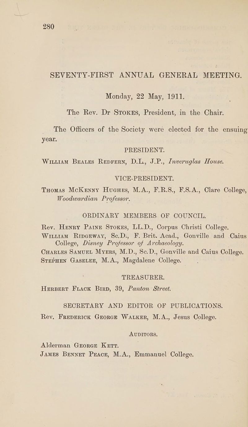 SEVENTY-FIRST ANNUAL GENERAL MEETING. Monday, 22 May, 1911. The Rev. Dr Stoxkus, President, in the Chair. The Officers of the Society were elected for the ensuing year. PRESIDENT. WitiiAmM Braves Reprern, D.L., J.P., Znveruglas House. VICE-PRESIDENT. Tuomas McKenyy Huauus, M.A., F.R.S., F.S.A., Clare College, Woodwardian Professor. ORDINARY MEMBERS. OF COUNCIL. Rev. Henry Paine Stoxes, LL.D., Corpus Christi College. Wituiam Ripceway, Sc.D:, F. Brit. Acad., Gonville and Caius College, Disney Professor of Archaeology. CHARLES SAMUEL Myers, M.D., Sc.D., Gonville and Caius College. STEPHEN GASELEE, M.A., Magdalene College. TREASURER. HERBERT Fiack Birp, 39, Panton Street. SECRETARY AND EDITOR OF PUBLICATIONS. Rev. FREDERICK GEORGE WALKER, M.A., Jesus College. AUDITORS. Alderman Grorce Kert. JAMES Bennet Peace, M.A., Emmanuel College.