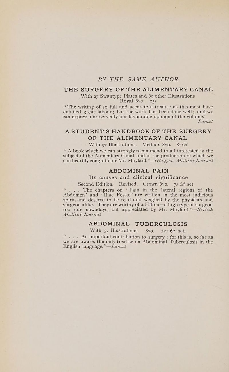 BYSIE EeSAM Eee i Ole THE SURGERY OF THE ALIMENTARY CANAL With 27 Swantype Plates and 8g other Illustrations Royal 8vo. 255 ‘«The writing of so full and accurate a treatise as this must have entailed great labour; but the work has been done well; and we can express unreservedly our favourable opinion of the volume.” Lancet A STUDENT’S HANDBOOK OF THE SURGERY OF THE ALIMENTARY CANAL With 97 Illustrations. Medium 8vo. 85 6d ‘¢ A book which we can strongly recommend to all interested in the subject of the Alimentary Canal, and in the production of which we can heartily congratulate Mr. Maylard.”—Glasgow Medical Journal ABDOMINAL PAIN Its causes and clinical significance Second Edition. Revised. Crown 8vo. 7s 6d net ‘‘ . .. The chapters on ‘ Pain in the lateral regions of the Abdomen’ and ‘Iliac Fossze’ are written in the most judicious spirit, and deserve to be read and weighed by the physician and surgeon alike. They are worthy of a Hilton—a high type of surgeon too rare nowadays, but appreciated by Mr. Maylard.”—Ari¢ish Medical Journal ABDOMINAL TUBERCULOSIS With 57 Illustrations. 8vo. 125 6d net. ‘“, . . An important contribution to surgery ; for this is, so far as we are aware, the only treatise on Abdominal Tuberculosis in the English language.” —Lancet