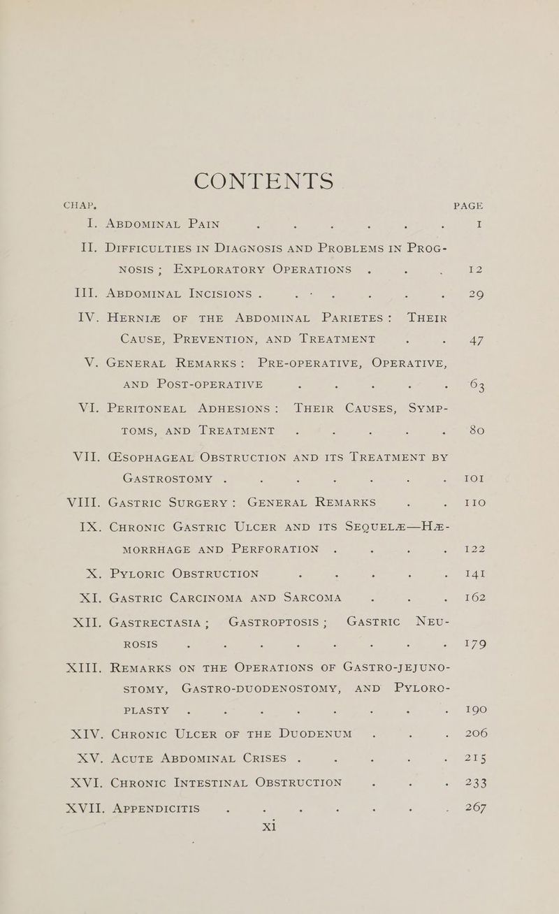 CHAP, F: i. EY: VII. VIII. CONTANTS ABDOMINAL PAIN : is DIFFICULTIES IN DIAGNOSIS AND PROBLEMS IN PROG- NOSIS ; EXPLORATORY OPERATIONS . ‘ ABDOMINAL INCISIONS . Se es A HERNIZ OF THE ABDOMINAL PARIETES: THEIR CAUSE, PREVENTION, AND TREATMENT : A GENERAL REMARKS: PRE-OPERATIVE, OPERATIVE, AND POST-OPERATIVE - : . : 5 PERITONEAL ADHESIONS: THEIR CAUSES, SYMP- TOMS, AND TREATMENT . f ; : (ESOPHAGEAL OBSTRUCTION AND ITS TREATMENT BY GASTROSTOMY . : ¥ . F : , GASTRIC SURGERY : GENERAL REMARKS : : MORRHAGE AND PERFORATION . . : PyYLORIC OBSTRUCTION ¥ A 2 : - ROSIS . ° ° ° . ° ° ° REMARKS ON THE OPERATIONS OF GASTRO-JEJUNO- STOMY, GASTRO-DUODENOSTOMY, AND PyLorRo- PLASTY ° . : ° ° : . ° ACUTE ABDOMINAL CRISES . . ; is 2 CHRONIC INTESTINAL OBSTRUCTION Z 2 x APPENDICITIS i £ r ‘; 5 LOT EEO naz 141 162 179 190 206 215 233 267