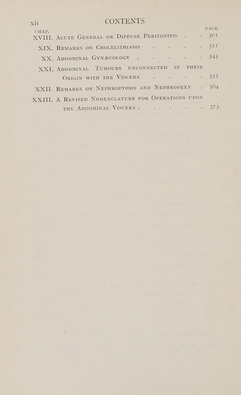 Xl CHAP. SABE XXII, CONTENTS AcutE GENERAL OR DIFFUSE PERITONITIS REMARKS ON CHOLELITHIASIS ABDOMINAL GYNZCOLOGY . ORIGIN WITH THE VISCERA REMARKS ON NEPHROPTOSIS AND NEPHROPEXY A REVISED NOMENCLATURE FOR OPERATIONS UPON THE ABDOMINAL VISCERA .