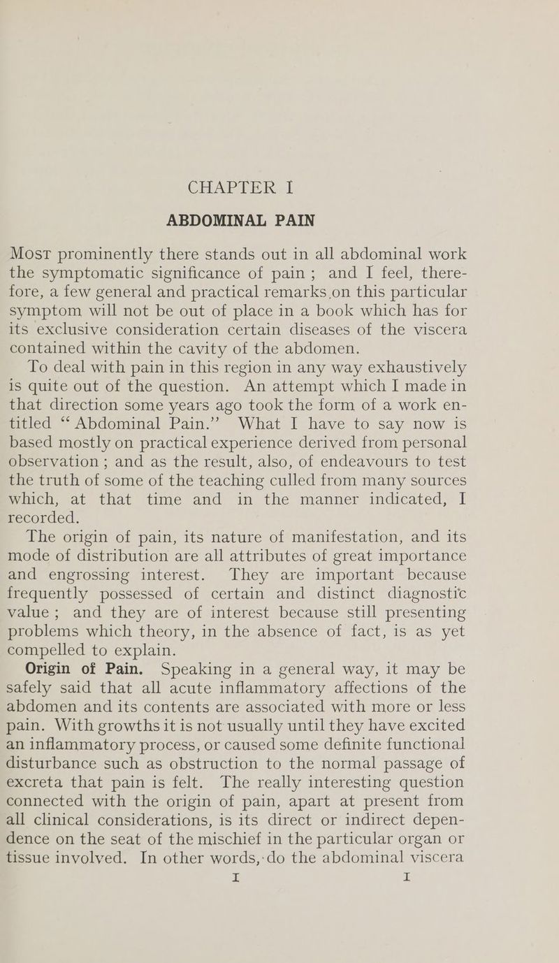 ABDOMINAL PAIN Most prominently there stands out in all abdominal work the symptomatic significance of pain; and I feel, there- fore, a few general and practical remarks.on this particular symptom will not be out of place in a book which has for its exclusive consideration certain diseases of the viscera contained within the cavity of the abdomen. To deal with pain in this region in any way exhaustively is quite out of the question. An attempt which I made in that direction some years ago took the form of a work en- titled “‘ Abdominal Pain.” What I have to say now is based mostly on practical experience derived from personal observation ; and as the result, also, of endeavours to test the truth of some of the teaching culled from many sources which, at that time and in the manner indicated, I recorded. The origin of pain, its nature of manifestation, and its mode of distribution are all attributes of great importance and engrossing interest. They are important because frequently possessed of certain and distinct diagnostic value ; and they are of interest because still presenting problems which theory, in the absence of fact, is as yet compelled to explain. Origin of Pain. Speaking in a general way, it may be safely said that all acute inflammatory affections of the abdomen and its contents are associated with more or less pain. With growths it is not usually until they have excited an inflammatory process, or caused some definite functional disturbance such as obstruction to the normal passage of excreta that pain is felt. The really interesting question connected with the origin of pain, apart at present from all clinical considerations, is its direct or indirect depen- dence on the seat of the mischief in the particular organ or tissue involved. In other words,:do the abdominal viscera I I