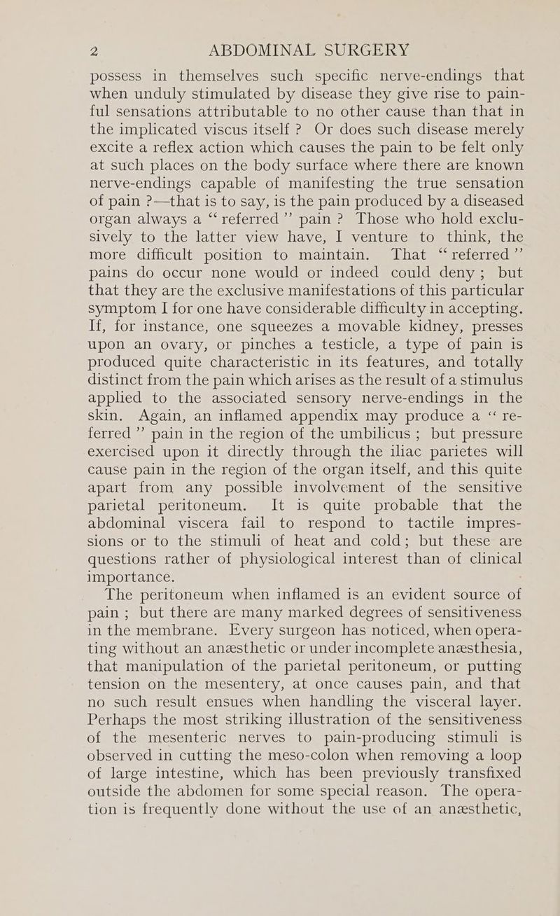 possess in themselves such specific nerve-endings that when unduly stimulated by disease they give rise to pain- ful sensations attributable to no other cause than that in the implicated viscus itself ? Or does such disease merely excite a reflex action which causes the pain to be felt only at such places on the body surface where there are known nerve-endings capable of manifesting the true sensation of pain ?—that is to say, is the pain produced by a diseased organ always a “‘referred’’ pain ? Those who hold exclu- sively to the latter view have, I venture to think, the more difficult position to maintain. That “referred ”’ pains do occur none would or indeed could deny; but that they are the exclusive manifestations of this particular symptom I for one have considerable difficulty in accepting. If, for instance, one squeezes a movable kidney, presses upon an ovary, or pinches a testicle, a type of pain is produced quite characteristic in its features, and totally distinct from the pain which arises as the result of a stimulus applied to the associated sensory nerve-endings in the skin. Again, an inflamed appendix may produce a “ re- ferred ’’ pain in the region of the umbilicus ; but pressure exercised upon it directly through the iliac parietes will cause pain in the region of the organ itself, and this quite apart from any possible involvement of the sensitive panietal. peritoneum. - It isvquite, probable) thag sine abdominal viscera fail to respond to tactile impres- sions or to the stimuli of heat and cold; but these are questions rather of physiological interest than of clinical importance. The peritoneum when inflamed is an evident source of pain ; but there are many marked degrees of sensitiveness in the membrane. Every surgeon has noticed, when opera- ting without an anesthetic or under incomplete anesthesia, that manipulation of the parietal peritoneum, or putting tension on the mesentery, at once causes pain, and that no such result ensues when handling the visceral layer. Perhaps the most striking illustration of the sensitiveness of the mesenteric nerves to pain-producing stimuli is observed in cutting the meso-colon when removing a loop of large intestine, which has been previously transfixed outside the abdomen for some special reason. The opera- tion is frequently done without the use of an anesthetic,