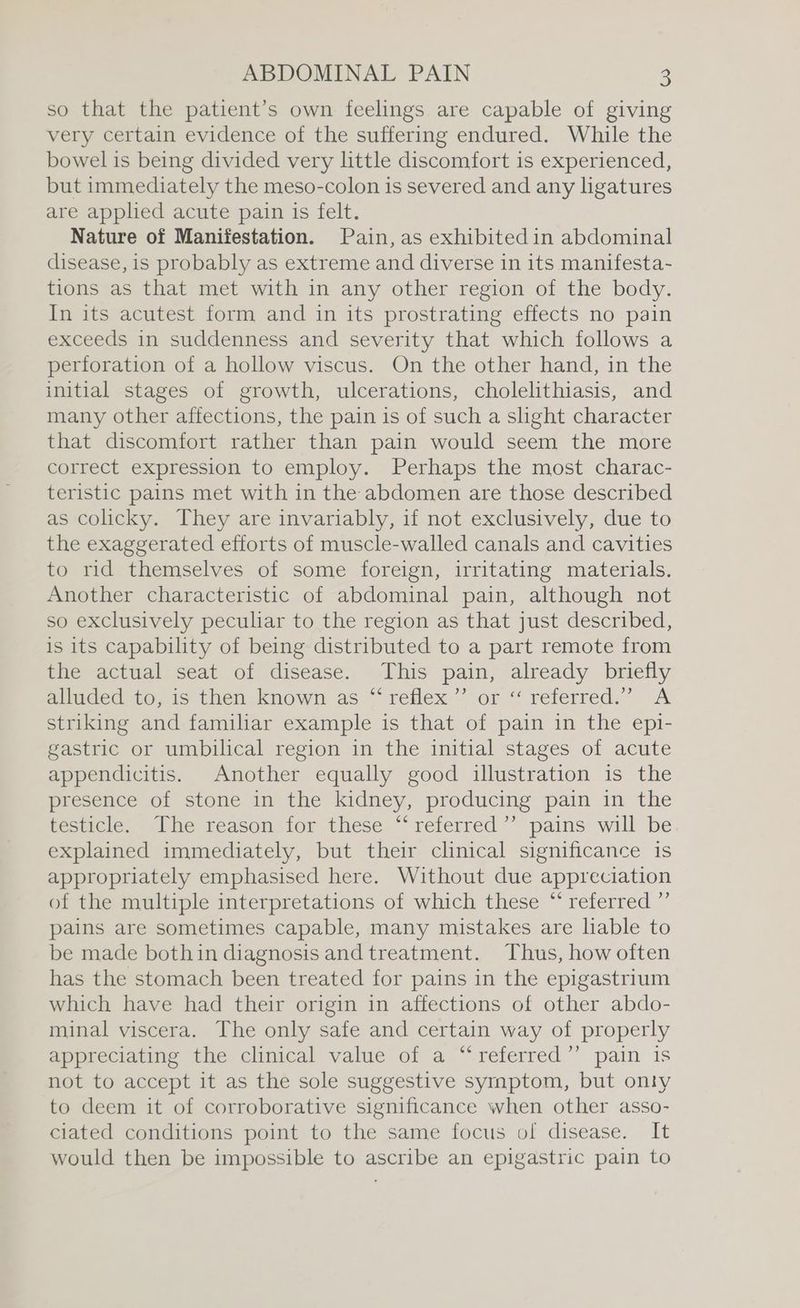 so that the patient’s own feelings are capable of giving very certain evidence of the suffering endured. While the bowel is being divided very little discomfort is experienced, but immediately the meso-colon is severed and any ligatures are applied acute pain is felt. Nature of Manifestation. Pain, as exhibited in abdominal disease, is probably as extreme and diverse in its manifesta- tions as that met with in any other region of the body. In its acutest form and in its prostrating effects no pain exceeds in suddenness and severity that which follows a perforation of a hollow viscus. On the other hand, in the initial stages of growth, ulcerations, cholelithiasis, and many other affections, the pain is of such a slight character that discomfort rather than pain would seem the more correct expression to employ. Perhaps the most charac- teristic pains met with in the abdomen are those described as colicky. They are invariably, if not exclusively, due to the exaggerated efforts of muscle-walled canals and cavities to rid themselves of some foreign, irritating materials. Another characteristic of abdominal pain, although not so exclusively peculiar to the region as that just described, is its capability of being distributed to a part remote from the actual seat of disease. This pain, already briefly alluded to, is then known as “‘ reflex’ or ‘“‘ referred.” A striking and familiar example is that of pain in the epi- gastric or umbilical region in the initial stages of acute appendicitis. Another equally good illustration is the presence of stone in the kidney, producing pain in the testicle,» Phe reason for these “referred” pains will be explained immediately, but their clinical significance is appropriately emphasised here. Without due appreciation of the multiple interpretations of which these “‘ referred ”’ pains are sometimes capable, many mistakes are liable to be made bothin diagnosis and treatment. Thus, how often has the stomach been treated for pains in the epigastrium which have had their origin in affections of other abdo- minal viscera. The only safe and certain way of properly apprecianme the clmical value of a“ referred”’ pain is not to accept it as the sole suggestive symptom, but onty to deem it of corroborative significance when other asso- ciated conditions point to the same focus of disease. It would then be impossible to ascribe an epigastric pain to