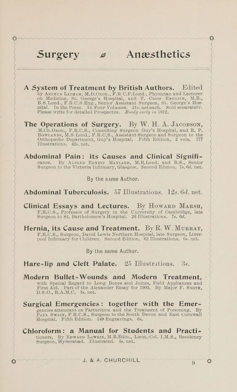 \ ) \ eS Surgery J Anesthetics ) Oo A System of Treatment by British Authors. Edited by ArrHur Larnam, M.D.Oxon., F.R C.P.Lond., Physician and Lecturer on Medicine, St. George’s Hospital, and T. Crisp Enauisu, M.B., B.S.Lond., F.R.C.S.Eng., Senior Assistant Surgeon, St. George’s Hos- pital. Inthe Press. In Four Volumes. 2ls.neteach. Sold separately. Please write for detailed Prospectus. Ready early in 1912, The Operations of Surgery. By W. H. A. Jacosson, M.Ch.Oxon., F.R.C.S., Consulting Surgeon Guy’s Hospital, and R. P. Rowranpbs, M.S.Lond., F.R.C.S., Assistant Surgeon and Surgeon to the Orthopedic Department, Guy’s Hospital. Fifth Edition. 2 vols. 777 Illustrations. 42s, net. Abdominal Pain: its Causes and Clinical Signifi- cance. By ALFRED Ernest Mayriarp, M.B.Lond. and B.S., Senior Surgeon to the Victoria Infirmary, Glasgow. Second Edition. 7s. 6d. net. By the same Author. Abdominal Tuberculosis. 57 Illustrations. 12s. 6d. net. Clinical Essays and Lectures. By Howarp Marsu, F.R.C.S., Professor of Surgery in the University of Cambridge, late Surgeon to St. Bartholomew’s Hospital. 26 Illustrations. 7s. 6d. Hernia, its Cause and Treatment. By Rh. W. Murray, F.R.C.S., Surgeon, David Lewis Northern Hospital, late Surgeon, Liver- pool Infirmary for Children. Second Edition. 62 Illustrations. 6s. net. By the same Author. Hare=-lip and Cleft Palate. 25 Lllustrations. 5s. Modern Bullet=-Wounds and Modern Treatment, with Special Regard to Long Bones and Joints, Field Appliances and First Aid. Part of the Alexander Essay for 1903. By Major F. Smira, DS .O., KeACM.@.. 36, net. Surgical Emergencies: together with the Emer- gencies attendant on Parturition and the Treatment of Poisoning. By Pavut Swain, F.R.C.S., Surgeon to the South Devon and East Cornwall Hospital. Fifth Edition. 149 Engravings. 6s. Chloroform: a Manual for Students and Practi- tioners. By Epwarp Lawriz, M.B.Edin., Lieut.-Col. I.M.S., Residency Surgeon, Hyderabad. Illustrated. 6s. net. J. &amp; A. CHURCHILL xe) PI SS a NE aN SON aE ee FO OO ON, AON