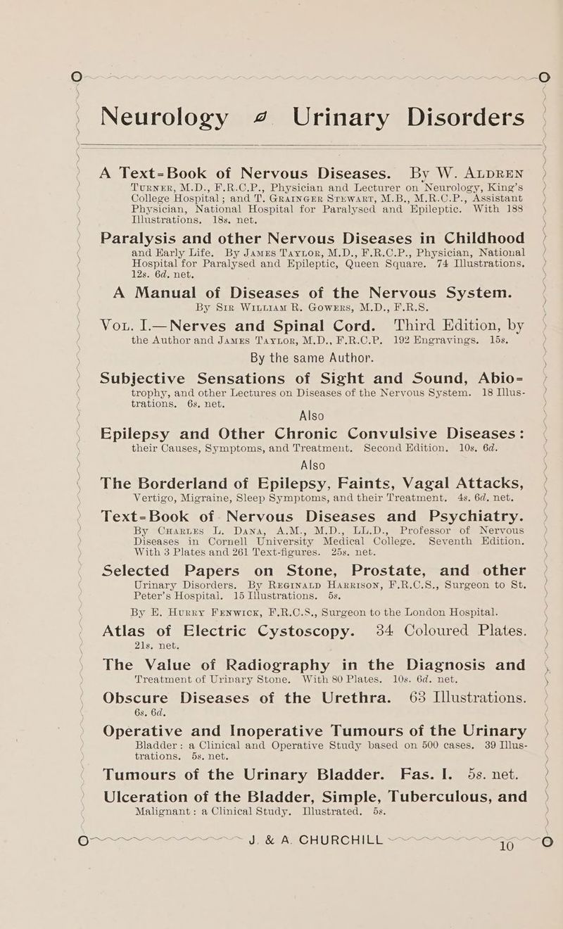 Q~~ | wo ~~~-O ' Neurology 4 Urinary Disorders A Text-Book of Nervous Diseases. By W. ALDREN > Turner, M.D., F.R.C.P., Physician and Lecturer on Neurology, King’s ) College Hospital; and T. GraincErR Sruwart, M.B., M.R.C.P., Assistant Physician, National Hospital for Paralysed and Epileptic. With 188 Iilustrations. 18s, net. \ Paralysis and other Nervous Diseases in Childhood / and Early Life. By James Taytor, M.D., F.R.C.P., Physician, National / Hospital for Paralysed and Epileptic, Queen Square. 74 Illustrations. 12s. 6d, net. A Manual of Diseases of the Nervous System. By Siz Wiurtiam R. Gowers, M.D., F.R.S. Vou. I_—Nerves and Spinal Cord. Third Edition, by the Author and James Taytor, M.D., F.R.C.P. 192 Engravings. 15s, By the same Author. Subjective Sensations of Sight and Sound, Abio- trophy, and other Lectures on Diseases of the Nervous System. 18 Illus- } trations. 6s. net. ) Also Epilepsy and Other Chronic Convulsive Diseases: their Causes, Symptoms, and Treatment. Second Edition. 10s. 6d. Also ‘ The Borderland of Epilepsy, Faints, Vagal Attacks, Vertigo, Migraine, Sleep Symptoms, and their Treatment. 4s. 6d. net. PE St re Text=Book of. Nervous Diseases and Psychiatry. By CHartes L. Dana, A.M., M.D., LU.D., Professor of Nervous ) Diseases in Cornell University Medical College. Seventh Edition. With 3 Plates and 261 Text-figures. 25s. net. Selected Papers on Stone, Prostate, and other -° Urinary Disorders. By Rrernatp Harrison, F.R.C.S., Surgeon to St. Peter’s Hospital. 15 Illustrations. 5s. By H. Hurry Fenwick, F.R.C.S8., Surgeon to the London Hospital. Atlas of Electric Cystoscopy. 34 Coloured Plates. > 21s. net. ) The Value of Radiography in the Diagnosis and , Treatment of Urinary Stone. With 80 Plates. 10s. 6d. net. \ Obscure Diseases of the Urethra. 63 Illustrations. | 6s. 6d. Operative and Inoperative Tumours of the Urinary Bladder: a Clinical and Operative Study based on 500 cases. 39 Illus- trations, 5s, net. Tumours of the Urinary Bladder. Fas. I. 5s. net. Ulceration of the Bladder, Simple, Tuberculous, and Malignant: a Clinical Study. Llustrated. 5s. PPO LOS RP I Ore EO URC HUT gees