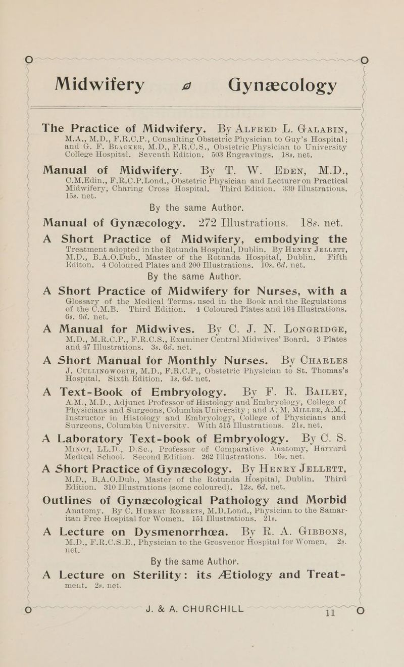 / / ) ( ) aS Midwifery y) Gynecology The Practice of Midwifery. By Atrrep L. Garasry, M.A., M.D., F.R.C.P., Consulting Obstetric Physician to Guy’s Hospital; and G. F. Bruackxrr, M.D., F.R.C.S., Obstetric Physician to University College Hospital. Seventh Edition. 503 Engravings. 18s. net. Manual of Midwifery. By T. W. Epesn, M.D.,, C.M.Edin., F.R.C.P.Lond., Obstetric Physician and Lecturer on Practical Midwifery, Charing Cross Hospital. Third Edition. 339 Illustrations. 15s. net. By the same Author. Manual of Gynecology. 272 Illustrations. 18s. net. A Short Practice of Midwifery, embodying the Treatment adopted in the Rotunda Hospital, Dublin. By Hunry JELLETT, M.D., B.A.O.Dub., Master of the Rotunda Hospital, Dublin. Fifth Editon. 4 Coloured Plates and 200 Illustrations. 10s. 6d. net. By the same Author. A Short Practice of Midwifery for Nurses, with a Glossary of the Medical Terms. used in the Book and the Regulations of the C.M.B. Third Edition. 4 Coloured Plates and 164 Illustrations. 6s. Sd. net. A Manual for Midwives. By C. J. N. Lonarines, M.D., M.R.C.P., F.R.C.S., Examiner Central Midwives’ Board. 3 Plates and 47 Illustrations. 3s. 6d. net. A Short Manual for Monthly Nurses. By CuHar.es J. CuLtineworrnH, M.D., F.R.C.P., Obstetric Physician to St. Thomas’s Hospital. Sixth Edition. ls. 6d. net. A Text-Book of Embryology. By F. kh. Battery, A.M., M.D., Adjunct Professor of Histology and Embryology, College of Physicians and Surgeons, Columbia University ; and A. M. Minuer, A.M., Instructor in Histology and Embryology, College of Physicians and Surgeons, Columbia University. With 515 Illustrations. 21s, net. A Laboratory Text=book of Embryology. By C. 53. Minor, LL.D., D.Se., Professor of Comparative Anatomy, Harvard Medical School. Second Edition. 262 Illustrations. 16s. net. A Short Practice of Gynecology. By Henry JELLETT, M.D., B.A.O.Dub., Master of the Rotunda Hospital, Dublin. Third Edition. 310 Illustrations (some coloured). 12s. 6d. net. Outlines of Gynecological Pathology and Morbid Anatomy. By C. Husrerr Roserrs, M.D.Lond., Physician to the Samar- itan Free Hospital for Women. 151 Illustrations, 21s. A Lecture on Dysmenorrhoea. By R. A. GiBBons, M.D., F.R.C.S.E., Physician to the Grosvenor Hospital for Women, 2s. net. By the same Author. A Lecture on Sterility: its AEtiology and Treat- ment, 2s. net. NN nee ——™ a ee ao Ne SNS Se