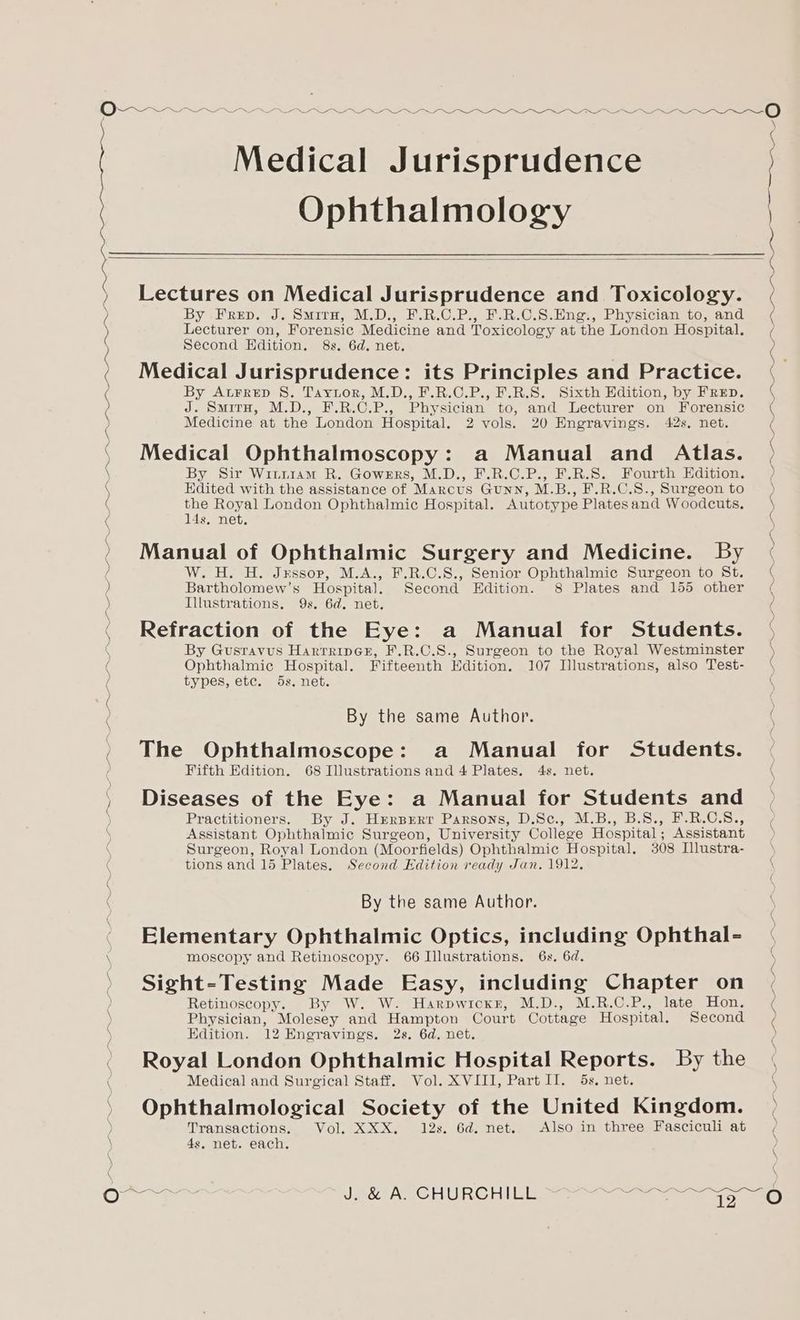 Medical Jurisprudence Ophthalmology I NE Oe a ral SO Ne a ie ca ea PN ca ca Se Lectures on Medical Jurisprudence and Toxicology. By -FreD. J. SmitH, M.D., F.R.C.P., F.R.C.S.Hng., Physician to, and Lecturer on, Forensic Medicine and Toxicology at the London Hospital. Second Edition. 8s. 6d. net. Medical Jurisprudence: its Principles and Practice. By Atrrep S. Tayror, M.D., F.R.C.P., F.R.S. Sixth Edition, by FREpD. J. Smirn, M.D., F.R.C.P., Physician to, and Lecturer on Forensic Medicine at the London Hospital. 2 vols. 20 Engravings. 42s, net. Medical Ophthalmoscopy: a Manual and Atlas. By Sir WinriaMm R. Gowers, M.D., F.R.C.P., F.R.S. Fourth Edition. Edited with the assistance of Marcus Gunn, M.B., F.R.C.S., Surgeon to the Royal London Ophthalmic Hospital. Autotype Platesand Woodcuts. 14s, net. Manual of Ophthalmic Surgery and Medicine. By W. H. H. Jessop, M.A., F.R.C.S., Senior Ophthalmic Surgeon to St. Bartholomew’s Hospital. Second Edition. 8 Plates and 155 other Illustrations. 9s. 6d. net. Refraction of the Eye: a Manual for Students. By Gustavus HarrrinGe, F.R.C.S., Surgeon to the Royal Westminster Ophthalmic Hospital. Fifteenth Edition. 107 Illustrations, also Test- types, etc. 5s. net. The Ophthalmoscope: a Manual for Students. Fifth Edition. 68 Illustrations and 4 Plates. 4s. net. Diseases of the Eye: a Manual for Students and Practitioners. By J. Hzerprrr Parsons, D.Sc., M.B., B.S., F.R.C.S., Assistant Ophthalmic Surgeon, University College Hospital; Assistant Surgeon, Royal London (Moorfields) Ophthalmic Hospital. 308 Illustra- Elementary Ophthalmic Optics, including Ophthal- moscopy and Retinoscopy. 66 Illustrations. 6x. 6d. Sight-Testing Made Easy, including Chapter on Retinoscopy. By W. W. Harpwicxr, M.D., M.R.C.P., late Hon. Physician, Molesey and Hampton Court Cottage Hospital. Second Edition. 12 Engravings. 2s. 6d. net. Royal London Ophthalmic Hospital Reports. By the Medical and Surgical Staff. Vol. XVIII, Part II. 5s. net. Ophthalmological Society of the United Kingdom. Transactions. Vol. XXX. 12s. 6d. net. Also in three Fasciculi at 4s, net. each. aoe) =(G)
