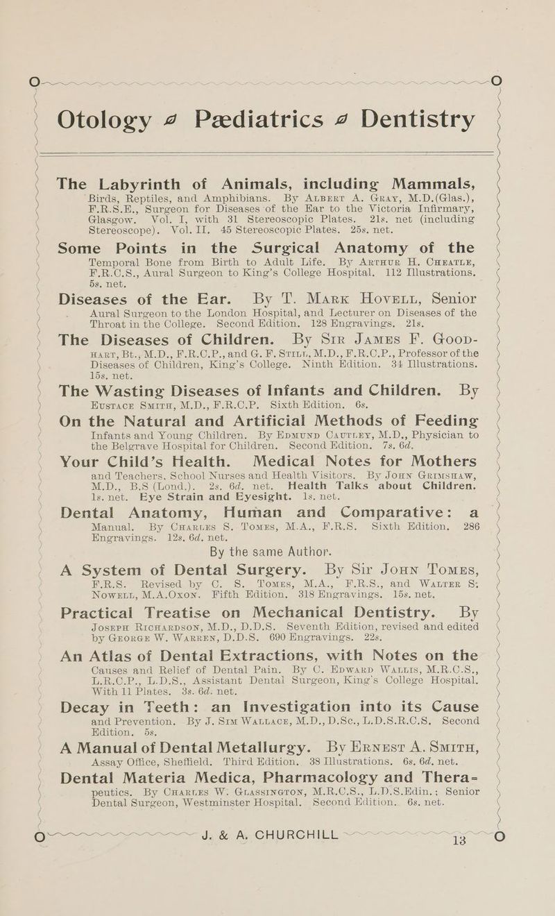 ) Stereoscope). Vol. II. 45 Stereoscopic Plates. 25s. net. O~-_-~~_~— ~~ ~—~-O > e e e ’ Otology 4 Pediatrics 4 Dentistry ) ( : ro eee ) ) ° e e e ( The Labyrinth of Animals, including Mammals, ( ‘Birds, Reptiles, and Amphibians. By Apert A. Gray, M.D.(Glas.), ( F.R.S.E., Surgeon for Diseases of the Har to the Victoria Infirmary, ( Glasgow. Vol. I, with 31 Stereoscopic Plates. 21s. net (including FE a ce ce Some Points in the Surgical Anatomy of the Temporal Bone from Birth to Adult Life. By Arraur H. CHEATLE, F.R.C.S., Aural Surgeon to King’s College Hospital. 112 Illustrations. 5s. net. Diseases of the Ear. By T. Marx Hovett, Senior Aural Surgeon to the London Hospital, and Lecturer on Diseases of the Throat in the College. Second Edition. 128 Engravings. 21s. The Diseases of Children. By Sir James F. Goop- HART, Bt., M.D., F.R.C.P., and G. F. Strut, M.D., F.R.C.P., Professor of the Diseases of Children, King’s College. Ninth Edition. 34 Illustrations. lds. net. The Wasting Diseases of Infants and Children. By Hustace Smiru, M.D., F.R.C.P. Sixth Edition. 6s. On the Natural and Artificial Methods of Feeding Infants and Young Children. By Epmunp Cautney, M.D., Physician to the Belgrave Hospital for Children. Second Edition. 7s. 6d. Your Child’s Health. Medical Notes for Mothers and Teachers, School Nurses and Health Visitors. By Jonn GriusHaw, M.D., B.S (Lond.). 2s. 6d. net. Health Talks about Children. ls.net. Eye Strain and Eyesight. ls. net. Dental Anatomy, Human and Comparative: a Manual. By Cuarurs S. Tomes, M.A., F.R.S. Sixth Hdition. 286 Engravings. 12s. 6d. net, A System of Dental Surgery. By Sir Joun Tomgs, BUR.S. Revised by C. S. Tomes, M.A., HF.R.S., and Waurzr 8: Nowett, M.A.Oxon. Fifth Edition. 318 Engravings. 15s. net. Practical Treatise on Mechanical Dentistry. By JosmpH Ricuarpson, M.D., D.D.S. Seventh Kdition, revised and edited by Groracr W. Warren, D.D.S. 690 Hngravings. 22s. An Atlas of Dental Extractions, with Notes on the Causes and Relief of Dental Pain. By C. Epwarp Watts, M.R.C.S., L.R.C.P., L.D.S., Assistant Dental Surgeon, King’s College Hospital. Decay in Teeth: an Investigation into its Cause and Prevention. By J. Sim Watutace, M.D.,D.Sc., L.D.S.R.C.8. Second Edition. 5s. A Manual of Dental Metallurgy. By Ernest A. Smrra, Assay Office, Sheffield. Third Edition. 38 Illustrations. 6s. 6d. net. Dental Materia Medica, Pharmacology and Thera- peutics. By CHarnrs W. Guassineron, M.R.C.S., L.D.S.Hdin.; Senior Dental Surgeon, Westminster Hospital. Second Hdition. 6s. net. = Ow )