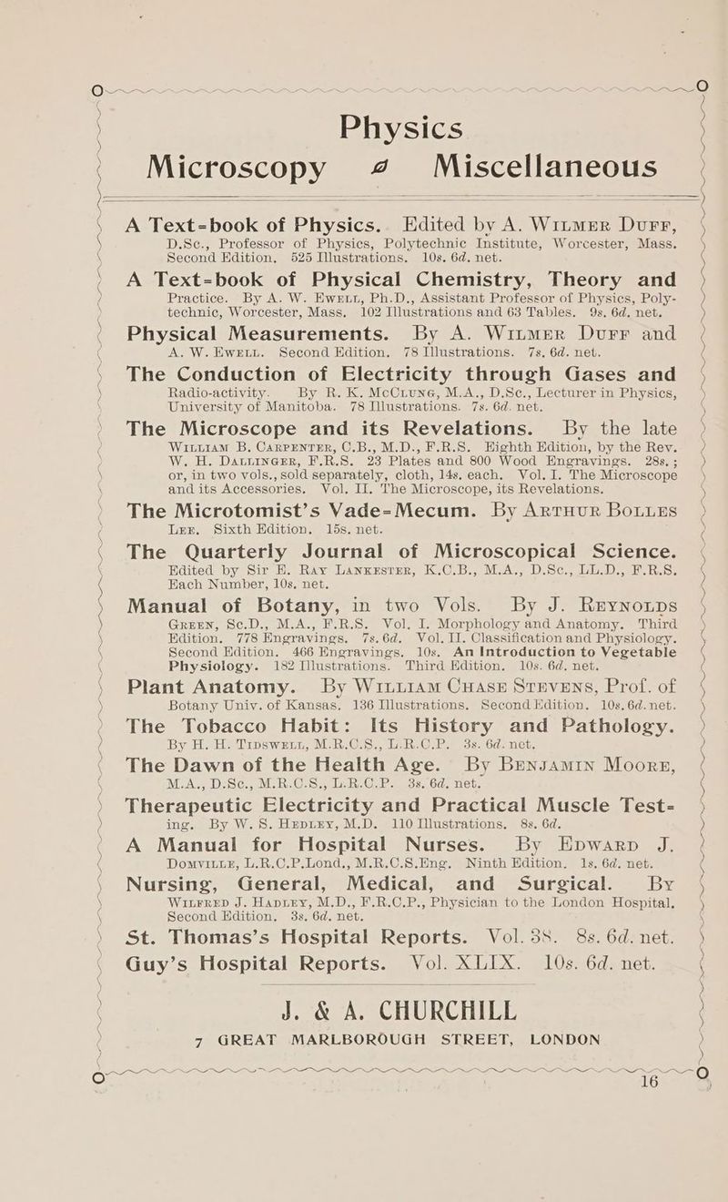 Physics Microscopy 47 Miscellaneous ) By H. H. Troswzun, M.R.C.8., L.R.C.P. 3s. 6d. net. ‘ The Dawn of the Health Age. By Bensamryn Moors, ( M.A., D.Sc., M.R.C.S., L.R.C.P. 33.64. net. ) Therapeutic Electricity and Practical Muscle Test- ‘ Guy’s Hospital Reports. Vol. XLIX. 10s. 6d. net. ) J. &amp; A. CHURCHILL 0 7 GREAT MARLBOROUGH STREET, LONDON eo Sh I CN ce I cl A A I See — 2 ee oO A Text=book of Physics. Edited by A. Witmer Durr, D.Sec., Professor of Physics, Polytechnic Institute, Worcester, Mass. Second Edition, 525 Illustrations. 10s. 6d. net. A Text=book of Physical Chemistry, Theory and Practice. By A. W. Ewrtn, Ph.D., Assistant Professor of Physics, Poly- technic, Worcester, Mass. 102 Illustrations and 63 Tables. 9s. 6d. net. Physical Measurements. By A. Witmer Durr and A. W.EweEtu. Second Edition. 78 Illustrations. 7s, 6d. net. The Conduction of Electricity through Gases and Radio-activity. By R. K. McCuune, M.A., D.Sc., Lecturer in Physics, University of Manitoba. 78 Illustrations. 7s. 6d. net. The Microscope and its Revelations. By the late Witiiam B. Carpenter, C.B., M.D., F.R.S. Highth Edition, by the Rev. W. H. DatiinerrR, F.R.S. 23 Plates and 800 Wood Engravings. 28s. ; or, in two vols., sold separately, cloth, 14s. each. Vol. I. The Microscope and its Accessories. Vol. II. The Microscope, its Revelations. The Microtomist’s Vade=-Mecum. By Arruur Bouues Ler. Sixth Edition. 15s. net. The Quarterly Journal of Microscopical Science. Edited by Sir H. Ray LAnxczustrer, K.C.B., M.A., D.Sc., LU.D., F.R.S. Each Number, 10s. net. Manual of Botany, in two Vols. By J. Reynorps GREEN, Sc.D., M.A., F.R.S. Vol. I. Morphology and Anatomy. Third Edition. 778 Engravings. 7s.6d. Vol. I]. Classification and Physiology. Second Hdition. 466 Engravings. 10s. An Introduction to Vegetable Physiology. 182 Illustrations. Third Edition. 10s. 6d. net. Plant Anatomy. By WiuuiAm CHAszE Stevens, Prof. of Botany Uniy. of Kansas, 136 Illustrations. Second Edition. 10s. 6d.net. The Tobacco Habit: Its History and Pathology. | | NI tO a a pe I gO EE eg TI Ti te oie “~ A nS an ce NI a eee