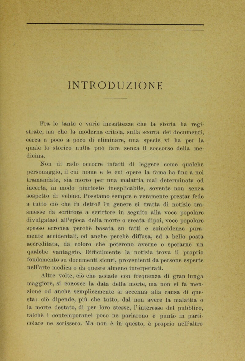 INTRODUZIONE Fra le tante e varie inesattezze cbe la storia ha regi- strate, ma che la moderna critica, sulla scorta dei documenti, cerca a poco a poco di eliminare, una specie vi ha per la quale lo storico nulla può fare senza il soccorso della me- dicina. Non di rado occorre infatti di leggere come qualche personaggio, il cui nome e le cui opere la fama ha lino a noi tramandate, sia morto per una malattia mal determinata od incerta, in modo piuttosto inesplicabile, sovente non senza sospetto di veleno. Possiamo sempre e veramente prestar fede a tutto ciò che fu detto? In genere si tratta di notizie tra- smesse da scrittore a scrittore in seguito alla voce ])opolare divulgatasi all’epoca della morte o creata dipoi, voce popolare spesso erronea perchè basata su fatti e coincidenze pura- mente accidentali, od anche perchè diffusa, ed a bella posta accreditata, da coloro che ])oterono averne o 8i)erarne un qualche vantaggio. Difficilmente la notizia trova il i)roprio fondamento su documenti sicuri, provenienti da persone esperte nell’arte medica o da queste almeno interpetrati. Altre volte, ciò che accade con frequenza di gran lunga maggiore, si conosce la data della morte, ma non si fa men- zione od anche semplicemente si accenna alla causa di que- sta: ciò dipende, più che tutto, dal non avere la malattia o la morte destato, di per loro stesse, l’interesse del pubblico, talché i contem[)oranei poco ne parlarono e punto in parti- colare ne scrissero. Ma non è in questo, è proprio nell’altro