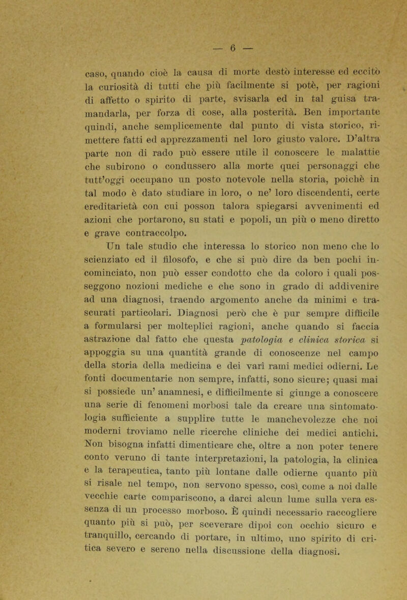 caso, quando cioè la causa di morte destò interesse ed eccitò la curiosità di tutti clie più facilmente si potè, per ragioni di affetto o spirito di parte, svisarla ed in tal guisa tra- mandarla, per forza di cose, alla posterità. Ben importante quindi, anche semplicemente dal punto di vista storico, ri- mettere fatti ed apprezzamenti nel loro giusto valore. D’altra parte non di rado può essere utile il conoscere le malattie che subirono o condussero alla morte quei i)ersonaggi che tutt’oggi occupano un posto notevole nella storia, poiché in tal modo è dato studiare in loro, o ne’ loro discendenti, certe ereditarietà con cui posson talora spiegarsi avvenimenti ed azioni che portarono, su stati e poj)oli, un più o meno diretto e grave contraccolpo. Un tale studio che interessa lo storico non meno che lo scienziato ed il filosofo, e che si può dire da ben pochi in- cominciato, non può esser condotto che da coloro i quali pos- seggono nozioni mediche e che sono in grado di addivenire ad una diagnosi, traendo argomento anche da minimi e tra- scurati particolari. Diagnosi però che è pur sempre difficile a formularsi per molteplici ragioni, anche quando si faccia astrazione dal fatto che questa patologia e clinica storica si appoggiai su una quantità grande di conoscenze nel camino della storia della medicina e dei vari rami medici odierni. Le fonti documentarie non sempre, infatti, sono sicure; quasi mai si possiede un’ anamnesi, e diflicilmente si giunge a conoscere una serie di fenomeni morbosi tale da creare una sintomato- logia sufficiente a supplire tutte le manchevolezze che noi moderni troviamo nelle ricerche cliniche dei medici antichi. Non bisogna infatti dimenticare che, oltre a non poter tenere conto veruno di tante interpretazioni, la patologia, la clinica e la terapeutica, tanto più lontane dalle odierne quanto più si risale nel tempo, non servono spesso, così come a noi dalle vecchie carte compariscono, a darci alcun lume sulla vera es- senza di un j)rocesso morboso. È quindi necessario raccogliere quanto più si può, per sceverare dipoi con occhio sicuro e tranquillo, cercando di portare, in ultimo, uno sj)irito di cri- tica severo e sereno nella discussione della diagnosi.