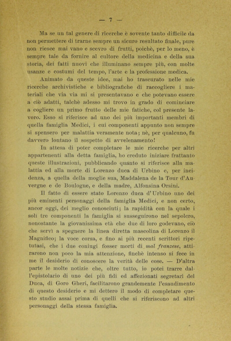 Ma se im tal genere di ricerche è sovente tanto difficile da non permettere di trarne sempre un sicuro resultato finale, pure non riesce mai vano e scevro di frutti, poiché, per lo meno, è sempre tale da fornire al cultore della medicina e della sua storia, dei fatti nuovi che illuminano sempre più, con molte usanze e costumi del tempo, l’arte e la professione medica. Animato da queste idee, mai ho trascurato nelle mie ricerche archivistiche e bibliografiche di raccogliere i ma- teriali che via via mi si presentavano e che potevano essere a ciò adatti, talché adesso mi trovo in grado di cominciare a cogliere un primo frutto delle mie fatiche, col jiresente la- voro. Esso si riferisce ad uno dei più importanti membri di quella famiglia Medici, i cui componenti appunto non sempre si spensero per malattia veramente nota ; né, jjer qualcuno, fu davvero lontano il sospetto di avvelenamento! In attesa di iioter completare le mie ricerche per altri appartenenti alla detta famiglia, ho creduto iniziare frattanto queste illustrazioni, pubblicando quanto si riferisce alla ma- lattia ed alla morte di Lorenzo duca di Urbino e, per inci- denza, a quella della moglie sua, Maddalena de la Tour d’Au- vergne e de Eoulogne, e della madre, Alfonsina Orsini. Il fatto di essere stato Lorenzo duca d’Urbino uno dei l)iù eminenti i^ersonaggi della famiglia Medici^ e non certo, ancor oggi, dei meglio conosciuti; la rapidità con la quale i soli tre componenti la famiglia si susseguirono nel sepolcro, nonostante la giovanissima età che due di loro godevano, ciò che servì a spegnere la linea diretta mascolina di Lorenzo il Magnifico; la voce corsa, e fino ai più recenti scrittori rix)e- tutasi, che i due coniugi fosser morti di^mal franzese, atti- rarono non poco la mia attenzione, finché intenso si fece in me il desiderio di conoscere la verità delle cose. — D’altra parte le molte notizie che, oltre tutto, io potei trarre dal- l’epistolario di uno dei inù fidi ed affezionati segretari del Duca, di Goro Gheri, facilitarono grandemente l’esaudimento di questo desiderio e mi dettero il modo di completare que- sto studio assai prima di quelli che si riferiscono ad altri personaggi della stessa famiglia.