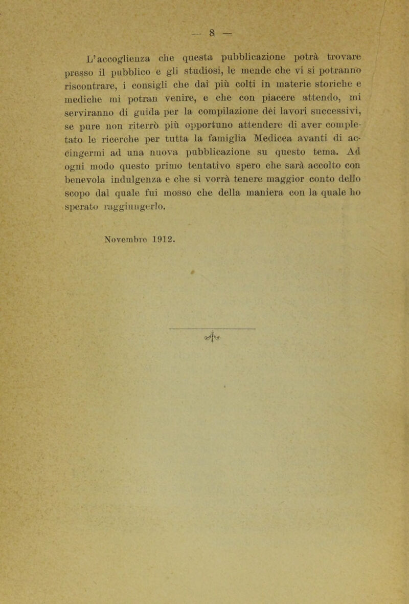 L’accoglienza che questa pubblicazione potrà trovare presso il pubblico e gli studiosi, le mende che vi si potranno riscontrare, i consigli che dai più colti in materie storiche e mediche mi potran venire, e che con piacere attendo, mi serviranno di guida per la comx)ilazione dei lavori successivi, se pure non riterrò più opportuno attendere di aver comi)le- tato le ricerche per tutta la famiglia Medicea avanti di ac- cingermi ad una nuova i)ubblicazioue su questo tema. Ad ogni modo questo primo tentativo spero che sarà accolto con benevola indulgenza e che si vorrà tenere maggior conto dello scopo dal quale fui mosso che della maniera con la quale ho sperato raggiungerlo. , Novembre 1912. r..