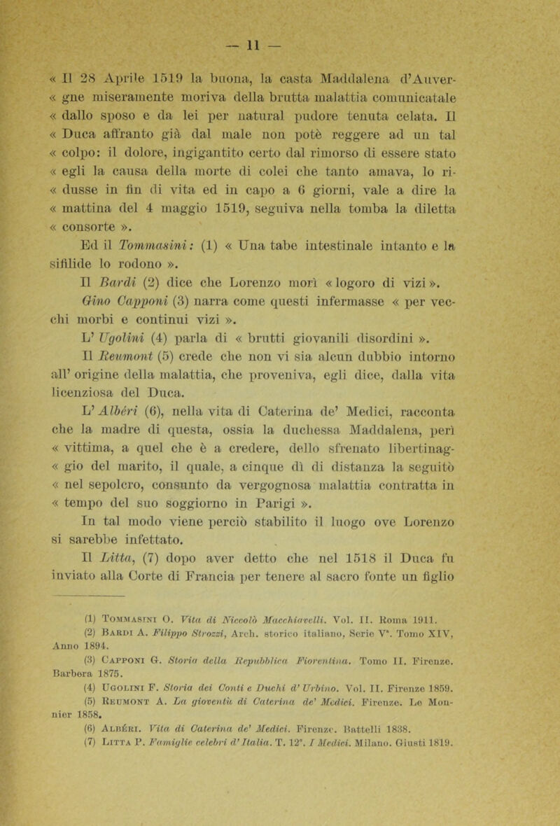 « 11 28 Ai)rile 1510 la buona, la casta Maddalena d’Auver- « gne miseramente moriva della brutta malattia comunicatale « dallo sposo e da lei per naturai pudore tenuta celata. Il « Duca affranto già dal male non potè reggere ad un tal « colpo: il dolore, ingigantito certo dal rimorso di essere stato « egli la causa della morte di colei cbe tanto amava, lo ri- « dusse in tìn di vita ed in capo a G giorni, vale a dire la « mattina del 4 maggio 1519, seguiva nella tomba la diletta « consorte ». Ed il Tommasini: (1) « Una tabe intestinale intanto e la siftlide lo rodono ». Il Bardi (2) dice che Lorenzo niorì « logoro di vizi ». Gino Gairponi (3) narra come questi infermasse « per vec- chi morbi e continui vizi ». L’ Ugolini (4) parla di « brutti giovanili disordini ». Il Iteumont (5) crede die non vi sia alcun dubbio intorno all’ origine della malattia, che proveniva, egli dice, dalla vita licenziosa del Duca. L’Albóri (6), nella vita di Caterina de’ Medici, racconta che la madre di questa, ossia la duchessa Maddalena, perì « vittima, a quel che è a credere, dello sfrenato libertinag- « gio del marito, il quale, a cinque dì di distanza la seguitò « nel sepolcro, consunto da vergognosa malattia contratta in « tempo del suo soggiorno in Parigi ». In tal modo viene perciò stabilito il luogo ove Lorenzo si sarebbe infettato. Il Litta, (7) dopo aver detto che nel 1518 il Duca fu inviato alla Corte di Francia per tenere al sacro fonte un figlio (1) Tommasini O. Vita di Niccolò Macchiawlli. Voi. II. Koma 1911. (2) Bardi A. Filippo Strozzi, Ardi, storico italiano, Serie V‘. Tomo XIV, Anno 1894. (3) Capponi G. Storia della liepuhhlica Fiorentina. Tomo II. Firenze. Barbera 1875. (4) Ugolini F. Storia dei Conti e Duehi d’ Urhino, Voi. II. Firenze 1859. (5) IIkumont a. Tju gioventù di Caterina de’ Medici. Firenze. Le Mou- nier 1858. (6) Alréri. Vita di Caterina de’ Medici. Firenze. Battelli 1838. (7) Litta P. Famiglie celebri d’Italia. T. 12. / Medici. Milano. Giusti 1819.