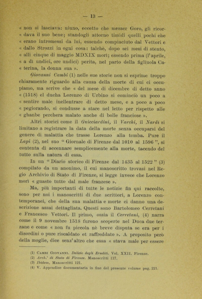 13 — « non si lasciava: ninno, eccetto che inesser Goro, gli ricor- « dava il suo bene; standogli attorno timidi quelli pochi che « erano intromessi da lui, essendo compiaciuto dal Vettori e « dallo Strozzi in ogni cosa : talché, dopo sei mesi di stento, « alli cinque di maggio MDXIX morì; essendo prima (l’aprile, « a dì undici, ore undici) perita, nel parto della figliuola Ca- « terina, la donna sua ». (Giovanni Cambi (1) nelle sue storie non si esprime tro^ipo chiaramente riguardo alla causa della morte di cui ci occu- piamo, ma scrive che « del mese di dicembre di detto anno « (1518) el ducha Lorenzo di Urbino si cominciò un poco a « sentire male inellentrare di detto mese, e a poco a poco « pegiorando, si condusse a stare nel letto per rispetto alle « ghanbe perchera malato anche di bolle franciose ». Altri storici come il Qnicciardini, il Varchi, il Nardi si limitano a registrare la data della morte senza occuparsi del genere di malattia che trasse Lorenzo alla tomba. Pure il Lapi (2), nel suo “ Giornale di Firenze dal 1010 al 1596 ”, si contenta di accennare semplicemente alla morte, tacendo del tutto sulla natura di essa. In un “ Diario storico di Firenze dal 1435 al 1522 ” (3) compilato da un anonimo, il cui manoscritto trovasi nel lie- gio Archivio di Stato di Firenze, si legge invece che Lorenzo morì « guasto tutto dal male franzese ». Ma, più importanti di tutte le notizie fin qui raccolte, sono per noi i manoscritti di due scrittori, a Lorenzo con- temporanei, che della sua malattia e morte ci danno una de- scrizione assai dettagliata. Questi sono Bartolomeo Cerretani e Francesco Vettori. Il primo, ossia il Cerretani, (4) narra come il 9 novembre 1518 furono scoperte nel Duca due ter- zane e come « non fu piccola nè breve disputa se era per i disordini o pure riscaldato et raffreddato ». A proposito però della moglie, dice senz’ altro che essa « stava male per essere (1) Cambi Giovanni. Delizie degli Eruditi. Voi. XXII. Firenze. (2) Arch.° di Stato di Firenze. Manoscritti 117. (3) IhideìH, Manoscritti 121.