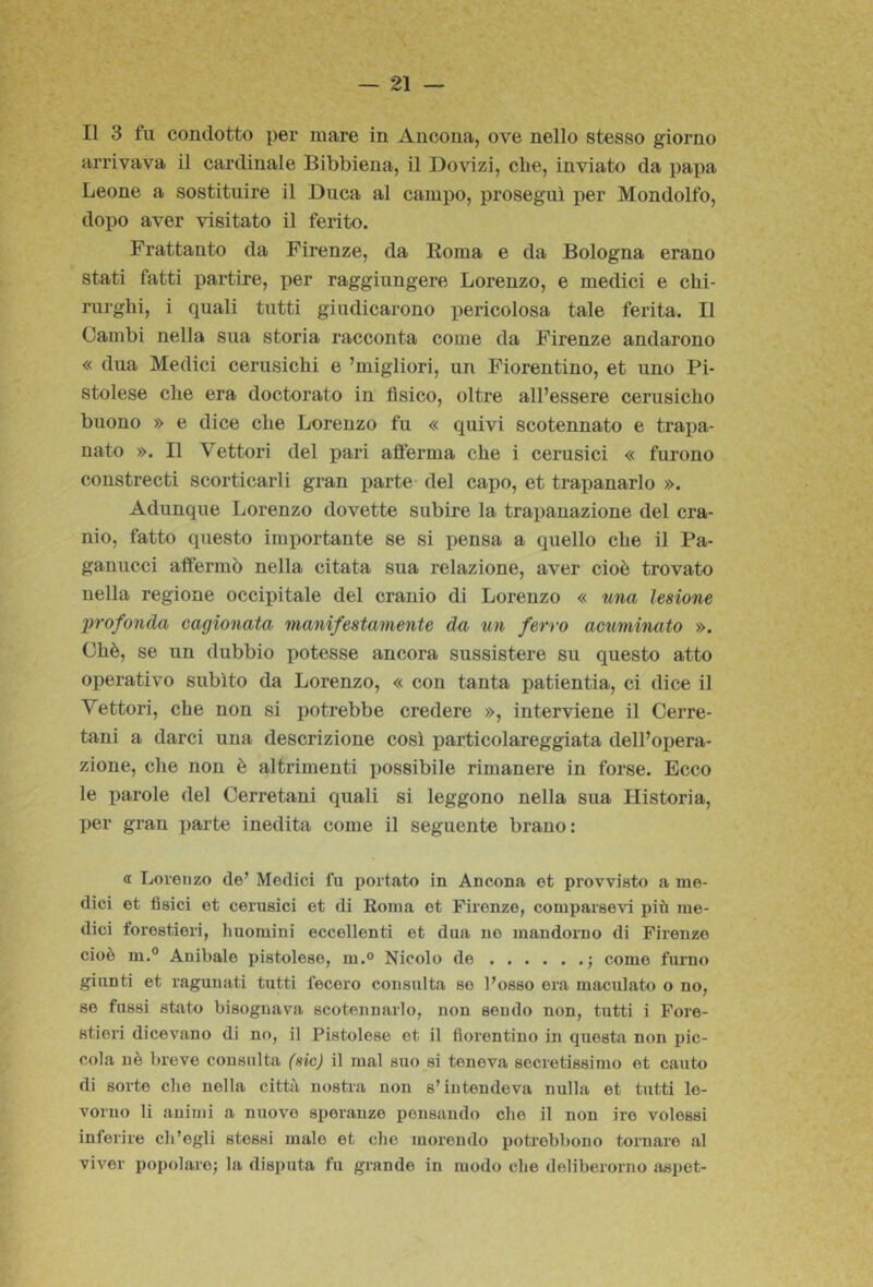 Il 3 fu condotto per mare in Ancona, ove nello stesso giorno arrivava il cardinale Bibbiena, il Dovizi, che, inviato da papa Leone a sostituire il Duca al campo, proseguì per Mondolfo, dopo aver visitato il ferito. Frattanto da Firenze, da Koma e da Bologna erano stati fatti partire, per raggiungere Lorenzo, e medici e chi- rurghi, i quali tutti giudicarono pericolosa tale ferita. Il Cambi nella sua storia racconta come da Firenze andarono « dua Medici cerusichi e ’migiiori, un Fiorentino, et uno Pi- stoiese che era doctorato in fisico, oltre all’essere cerusicho buono » e dice che Lorenzo fu « quivi scotennato e trapa- nato ». Il Vettori del pari afferma che i cerusici « furono constrecti scorticarli gran parte- del capo, et trapanarlo ». Adunque Lorenzo dovette subire la trapanazione del cra- nio, fatto questo importante se si pensa a quello che il Pa- gauucci affermò nella citata sua relazione, aver cioè trovato nella regione occipitale del cranio di Lorenzo « una lesione profonda cagionata manifestamente da un ferro actiminato ». Chè, se un dubbio potesse ancora sussistere su questo atto operativo subito da Lorenzo, « con tanta patientia, ci dice il Vettori, che non si potrebbe credere », interviene il Cerre- tani a darci una descrizione così particolareggiata dell’opera- zione, che non è altrimenti possibile rimanere in forse. Ecco le parole del Cerretani quali si leggono nella sua Historia, per gran parte inedita come il seguente brano: a Loreuzo de’ Medici fu portato in Ancona et provvisto a me- dici et fisici et cerusici et di Eoma et Firenze, comparsevi più me- dici forestieri, liuoraini eccellenti et dua ne mandorno di Fix'enze cioè m.” Anibaie pistoiese, m.® Nicolo de j come fumo giunti et ragunati tutti fecero consulta so l’osso era maculato o no, se fussi stato bisognava scotennarlo, non sondo non, tutti i Fore- stieri dicevano di no, il Pistoiese et il fiorentino in questa non pic- cola nè breve consulta (sic) il mal suo si teneva secretissimo et cauto di soi-te che nella città nostra non s’intendeva nulla et tutti le- voruo li animi a nuove speranze pensando che il non ire volessi inferire ch’egli stessi malo et che morendo potrebbono tornare al viver popolare^ la disputa fu grande in modo che deliberorno aspet-