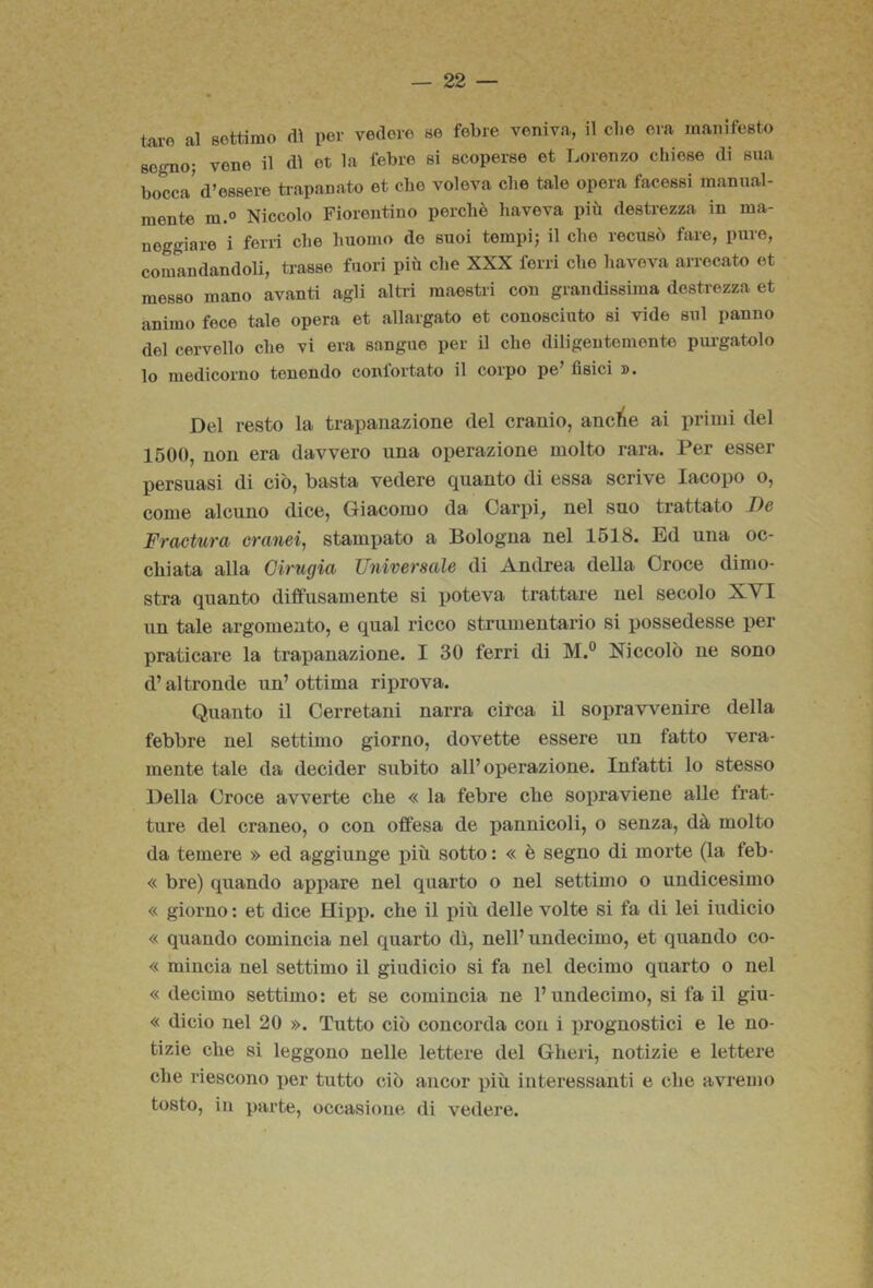 taro al settimo di per vedere se febre veniva, il clie era manifesto sogno; vene il dì et la febre si scoperse et Lorenzo chiose di sua bocca' d’essere tiapanato et che voleva che tale opera facessi manual- mente m.o Niccolo Fiorentino perchè haveva pii'i destrezza in ma- neggiare i ferri che huomo do suoi tempi; il che recusò fare, pure, comandandoli, trasse fuori più che XXX ferri che haveva arrecato et messo mano avanti agli altri maestri con grandissima destrezza et animo fece tale opera et allargato et conosciuto si vide sul panno del cervello che vi era sangue per il che diligentemente pui-gatolo lo medicorno tenendo confortato il corpo pe’ fisici ». Del resto la trapanazione del cranio, ancTie ai primi del 1500, non era davvero una operazione molto rara. Per esser persuasi di ciò, basta vedere quanto di essa scrive Iacopo o, come alcuno dice, Giacomo da Carpi, nel suo trattato De Fractura orami, stampato a Bologna nel 1518. Ed una oc- chiata alla Cirugia Universale di Andrea della Croce dimo- stra quanto diffusamente si poteva trattare nel secolo XYI un tale argomento, e qual ricco strumentario si possedesse per praticare la trapanazione. I 30 ferri di M.° Niccolò ne sono d’altronde un’ ottima riprova. Quanto il Cerretani narra circa il sopravvenire della febbre nel settimo giorno, dovette essere un fatto vera- mente tale da decider subito all’operazione. Infatti lo stesso Della Croce avverte che « la febre che sopravieue alle frat- ture del craneo, o con offesa de pannicoli, o senza, dà molto da temere » ed aggiunge x>iù sotto : « è segno di morte (la feb- « bre) quando appare nel quarto o nel settimo o undicesimo « giorno : et dice Hipp. che il più delle volte si fa di lei iudicio « quando comincia nel quarto dì, nell’undecimo, et quando co- « mincia nel settimo il giudicio si fa nel decimo quarto o nel « decimo settimo: et se comincia ne l’undecimo, si fa il giu- « dicio nel 20 ». Tutto ciò concorda con i i)rognostici e le no- tizie che si leggono nelle lettere del Gheri, notizie e lettere che riescono per tutto ciò ancor più interessanti e che avremo tosto, in parte, occasione di vedere.
