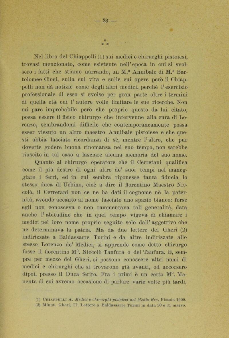 # # * Nel libro del CLiappelli (1) sui medici e cliirurgln pistoiesi, trovasi menzionato, come esistente nell’epoca in cui si svol- sero i fatti cbe stiamo narrando, un M.° Annibaie di M. Bar- tolomeo Cioci, sulla cui vita e sulle cui opere però il Chiai> pelli non dà notizie come degli altri medici, perchè l’esercizio professionale di esso si svolse per gran parte oltre i termini di quella età cui 1’ autore volle limitare le sue ricerche. Non mi pare improbabile però che proprio questo da lui citato, possa essere il fìsico chirurgo che intervenne alla cura di Lo- renzo, sembrandomi difficile che contemjìoraneamente possa esser vissuto un altro maestro Annibaie pistoiese e che que- sti abbia lasciato ricordanza di sè, mentre l’altro, che pur dovette godere buona rinomanza nel suo temilo, non sarebbe riuscito in tal caso a lasciare alcuna memoria del suo nome. Quanto al chirurgo operatore che il Cerretani qualifica come il più destro di ogni altro de’ suoi tempi nel maneg- giare i ferri, ed in cui sembra riponesse tanta fiducia lo stesso duca di Urbino, cioè a dire il fiorentino Maestro Nic- colò, il Cerretani non ce ne ha dati il cognome nè la pater- nità, avendo accanto al nome lasciato uno spazio bianco: forse egli non conosceva o non rammentava tali generalità, data anche 1’ abitudine che in quel tempo vigeva di chiamare i medici pel loro nome proprio seguito solo dall’ aggettivo che ne determinava la patria. Ma da due lettere del Gheri (2) indirizzate a Baldassarre Turini e da altre indirizzate allo stesso Lorenzo de’ Medici, si apprende come detto chirurgo fosse il fiorentino M°. Niccolò Tanfura o del Tanfura. E, sem- pre per mezzo del Gheri, si possono conoscere altri nomi di medici e chirurghi che si trovarono già avanti, od accorsero dipoi, presso il Duca ferito. Fra i primi è un certo M”. Ma- nente di cui avremo occasione di parlare varie volte più tardi. (1) CiiiAPPEi.Lt A. Medici e. chirurghi piatoicni nel Medio Evo. Pistoia 190!t. (2) Miiiiit. Gheri, II. Lettore a liahlasHarre Tiirini iu data 30 e 31 marzo.