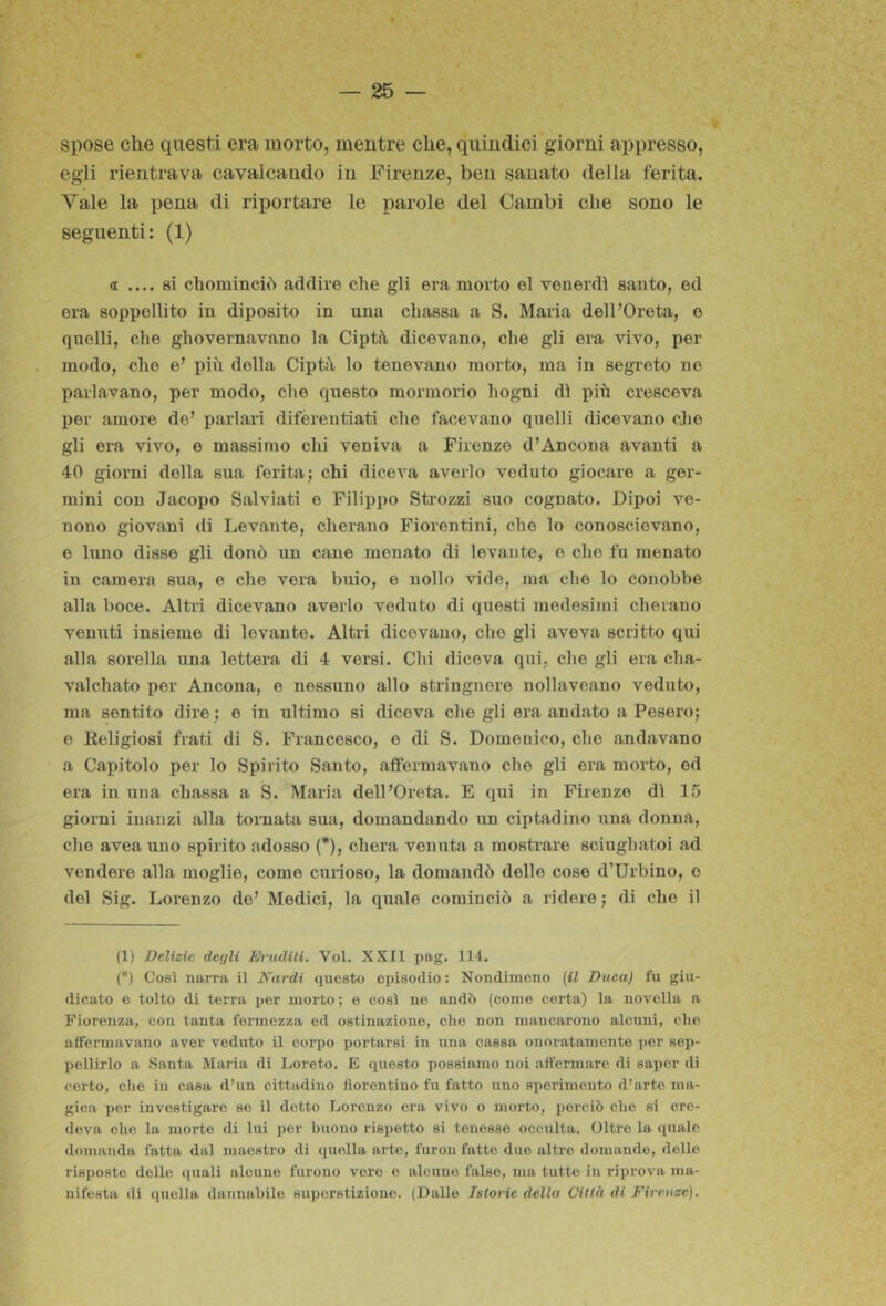 spose che questi era morto, mentre che, quindici giorni appresso, egli rientrava cavalcando in Firenze, ben sanato della ferita. Vale la pena di riportare le parole del Cambi che sono le seguenti: (1) a .... si chominciò addire che gli era morto el venerdì santo, ed era seppellito in diposito in una chassa a S. Maria delPOreta, e quelli, che ghovernavano la Ciptà dicevano, che gli era vivo, per modo, che e’ pili della Ciptà lo tenevano morto, ma in segreto ne parlavano, per modo, che questo mormorio hogni dì più cresceva per amore de’ parlari difèreutiati che facevano quelli dicevano cjie gli era vivo, e massimo chi veniva a Firenze d’Ancona avanti a 40 giorni della sua ferita; chi diceva averlo veduto giocare a ger- mini con Jacopo Salviati e Filippo Sti'ozzi suo cognato. Dipoi ve- nono giovani di Levante, cherano Fiorentini, che lo conoscievano, e Inno disse gli donò un cane menato di levante, e che fu menato in camera sua, e che vera buio, e nollo vide, ma che lo conobbe alla boce. Altri dicevano averlo veduto di questi medesimi chetano venuti insieme di levante. Altri dicevano, che gli aveva scritto qui alla sorella una lettera di 4 versi. Chi diceva qui, che gli era cha- valchato per Ancona, e nessuno allo stringnere nollaveano veduto, ma sentito dire ; e in ultimo si diceva che gli era andato a Peserò; e Religiosi frati di S. Francesco, e di S. Domenico, che andavano a Capitolo per lo Spirito Santo, affermavano che gli era morto, od era in una chassa a S. Maria dell’Oreta. E qui in Firenze dì 15 giorni iuanzi alla tornata sua, domandando un ciptadino tina donna, che aveauno spirito adosso (* *), chera venuta a mostrare sciughatoi ad vendere alla moglie, come curioso, la domandò delle cose d’Urbino, o del Sig. Lorenzo de’ Medici, la quale cominciò a ridere ; di che il (1) Delizie degli Erudili. Voi. XXII pag. 114. (*) Così narra il Nardi questo episodio : Nondimeno {il Duca) fu giu- dicato e tolto di terra per morto ; e così ne andò (come corta) la novella a Fiorenza, con tanta fermezza ed ostinazione, che non mancarono alcuni, che atfeimavano aver veduto il corpo portarsi in una cassa onoratamente per sep- pellirlo a Santa Maria di Loreto. E questo possiamo noi affermare di saper di certo, che in casa d’un cittadino fiorentino fu fatto uno sperimento d’arte ma- gica per investigare se il dotto Lorenzo era vivo o morto, perciò che si cre- deva che la morte di lui per buono rispetto si tenesse occulta. Oltre la quale domanda fatta dal maestro di quella arte, furon fatte duo altre domande, delle risposte delle quali alcune furono vere e alcune falso, ma tutte in riprova ma- nifesta di quella dannabile superstizione. (Dalle Istorie della Città di Fireuze).