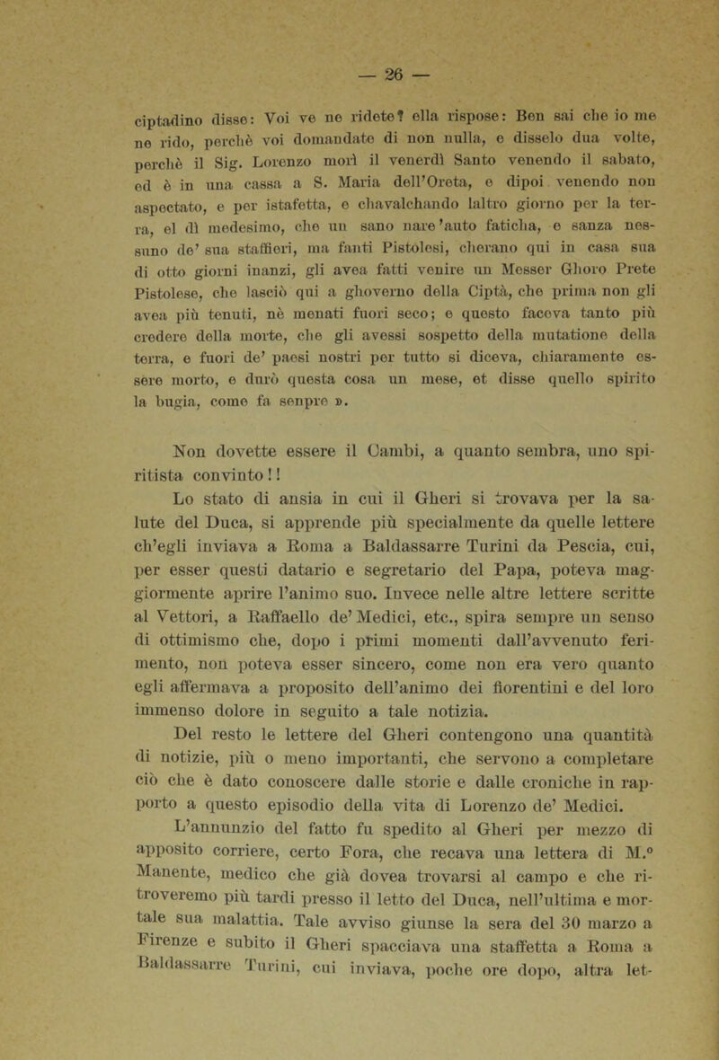 ciptadino disse: Voi ve ne ridete? ella rispose: Ben sai che io me no rido, perchè voi domandate di non nulla, e disselo diia volte, perchè il Sig. Lorenzo morì il venerdì Santo venendo il sabato, ed è in una cassa a S. Maria dell’Orota, o dipoi venendo non aspectato, e per istafetta, e chavalchando laltro giorno por la ter- ra, el dì medesimo, che un sano naie ’auto faticha, e sanza nes- suno de’ sua staffieri, ma fanti Pistoiesi, cher.ano qui in casa sua di otto giorni inanzi, gli avoa fatti venire un Messer Ghoro Prete Pistoiese, che lasciò qui a glioverno della Ciptà, che prima non gli avea più tenuti, nè menati fuori seco; o questo faceva tanto più credere della morte, che gli avessi sospetto della inutatione della terra, e fuori de’ paesi nostri i)or tutto si diceva, cliiaramente es- sere morto, e durò questa cosa un mese, et disse quello spirito la bugia, come ta senpre ». Non dovette essere il Oanibi, a quanto sembra, uno spi- ritista convinto ! ! Lo stato di ansia in cui il Gberi si trovava per la sa- lute del Duca, si apprende più specialmente da quelle lettere ch’egli inviava a Eoma a Baldassarre Turini da Pescia, cui, per esser questi datario e segretario del Papa, poteva mag- giormente aprire l’animo suo. luvece nelle altre lettere scritte al Vettori, a liaffaello de’ Medici, etc., spira sempre un senso di ottimismo che, dopo i primi momenti dall’avvenuto feri- mento, non poteva esser sincero, come non era vero quanto egli affermava a proposito dell’animo dei fiorentini e del loro immenso dolore in seguito a tale notizia. Del resto le lettere del Gheri contengono una quantità di notizie, più o meno importanti, che servono a completare ciò che è dato conoscere dalle storie e dalle croniche in rap- porto a questo episodio della vita di Lorenzo de’ Medici. L’annunzio del fatto fu spedito al Gheri per mezzo di apposito corriere, certo Fora, che recava una lettera di M.° Manente, medico che già dovea trovarsi al campo e che ri- troveremo più tardi presso il letto del Duca, nell’ultima e mor- tale sua malattia. Tale avviso giunse la sera del 30 marzo a Firenze e subito il Gheri spacciava una staffetta a Koma a Baldassarre Turini, cui inviava, poche ore dopo, altra let-
